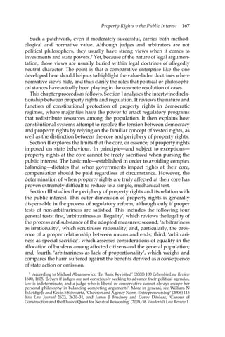 Property Rights v the Public Interest 167 
Such a patchwork, even if moderately successful, carries both method-ological 
and normative value. Although judges and arbitrators are not 
political philosophers, they usually have strong views when it comes to 
investments and state powers.7 Yet, because of the nature of legal argumen-tation, 
those views are usually buried within legal doctrines of allegedly 
neutral character. The point is that a comparative enterprise like the one 
developed here should help us to highlight the value-laden doctrines where 
normative views hide, and thus clarify the roles that political or philosophi-cal 
stances have actually been playing in the concrete resolution of cases. 
This chapter proceeds as follows. Section I analyses the intertwined rela-tionship 
between property rights and regulation. It reviews the nature and 
function of constitutional protection of property rights in democratic 
regimes, where majorities have the power to enact regulatory programs 
that redistribute resources among the population. It then explains how 
constitutional systems attempt to resolve the tension between democracy 
and property rights by relying on the familiar concept of vested rights, as 
well as the distinction between the core and periphery of property rights. 
Section II explores the limits that the core, or essence, of property rights 
imposed on state behaviour. In principle—and subject to exceptions— 
property rights at the core cannot be freely sacrificed when pursing the 
public interest. The basic rule—established in order to avoiding complex 
balancing—dictates that when governments impact rights at their core, 
compensation should be paid regardless of circumstance. However, the 
determination of when property rights are truly affected at their core has 
proven extremely difficult to reduce to a simple, mechanical test. 
Section III studies the periphery of property rights and its relation with 
the public interest. This outer dimension of property rights is generally 
dispensable in the process of regulatory reform, although only if proper 
tests of non-arbitrariness are satisfied. This includes the following four 
general tests: first, ‘arbitrariness as illegality’, which reviews the legality of 
the process and substance of the adopted measures; second, ‘arbitrariness 
as irrationality’, which scrutinises rationality, and, particularly, the pres-ence 
of a proper relationship between means and ends; third, ‘arbitrari-ness 
as special sacrifice’, which assesses considerations of equality in the 
allocation of burdens among affected citizens and the general population; 
and, fourth, ‘arbitrariness as lack of proportionality’, which weighs and 
compares the harm suffered against the benefits derived as a consequence 
of state action or omission. 
7 According to Michael Abramowicz, ‘En Bank Revisited’ (2000) 100 Columbia Law Review 
1600, 1605, ‘[e]ven if judges are not consciously seeking to advance their political agendas, 
law is indeterminate, and a judge who is liberal or conservative cannot always escape her 
personal philosophy in balancing competing arguments’. More in general, see William N 
Eskridge Jr and Kevin S Schwartz, ‘Chevron and Agency Norm-Entrepreneurship’ (2006) 115 
Yale Law Journal 2623, 2630–31, and James J Brudney and Corey Ditslear, ‘Canons of 
Construction and the Elusive Quest for Neutral Reasoning’ (2005) 58 Vanderbilt Law Review 1. 
 