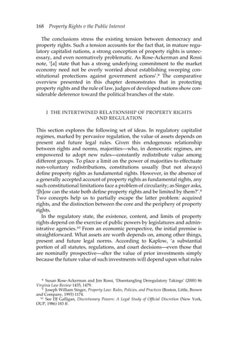 168 Property Rights v the Public Interest 
The conclusions stress the existing tension between democracy and 
property rights. Such a tension accounts for the fact that, in mature regu-latory 
capitalist nations, a strong conception of property rights is unnec-essary, 
and even normatively problematic. As Rose-Ackerman and Rossi 
note, ‘[a] state that has a strong underlying commitment to the market 
economy need not be overly worried about establishing sweeping con-stitutional 
protections against government actions’.8 The comparative 
overview presented in this chapter demonstrates that in protecting 
property rights and the rule of law, judges of developed nations show con-siderable 
deference toward the political branches of the state. 
I THE INTERTWINED RELATIONSHIP OF PROPERTY RIGHTS 
AND REGULATION 
This section explores the following set of ideas. In regulatory capitalist 
regimes, marked by pervasive regulation, the value of assets depends on 
present and future legal rules. Given this endogenous relationship 
between rights and norms, majorities—who, in democratic regimes, are 
empowered to adopt new rules—constantly redistribute value among 
different groups. To place a limit on the power of majorities to effectuate 
non-voluntary redistributions, constitutions usually (but not always) 
define property rights as fundamental rights. However, in the absence of 
a generally accepted account of property rights as fundamental rights, any 
such constitutional limitations face a problem of circularity; as Singer asks, 
‘[h]ow can the state both define property rights and be limited by them?’.9 
Two concepts help us to partially escape the latter problem: acquired 
rights, and the distinction between the core and the periphery of property 
rights. 
In the regulatory state, the existence, content, and limits of property 
rights depend on the exercise of public powers by legislatures and admin-istrative 
agencies.10 From an economic perspective, the initial premise is 
straightforward. What assets are worth depends on, among other things, 
present and future legal norms. According to Kaplow, ‘a substantial 
portion of all statutes, regulations, and court decisions—even those that 
are nominally prospective—alter the value of prior investments simply 
because the future value of such investments will depend upon what rules 
8 Susan Rose-Ackerman and Jim Rossi, ‘Disentangling Deregulatory Takings’ (2000) 86 
Virginia Law Review 1435, 1479. 
9 Joseph William Singer, Property Law: Rules, Policies, and Practices (Boston, Little, Brown 
and Company, 1993) 1174. 
10 See DJ Galligan, Discretionary Powers: A Legal Study of Official Discretion (New York, 
OUP, 1986) 183 ff. 
 