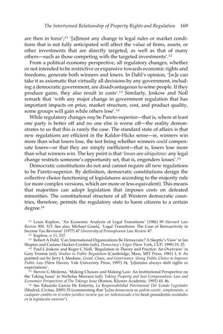 The Intertwined Relationship of Property Rights and Regulation 169 
are then in force’;11 ‘[a]lmost any change in legal rules or market condi-tions 
that is not fully anticipated will affect the value of firms, assets, or 
other investments that are directly targeted, as well as that of many 
others—such as those competing with the targeted investments’.12 
From a political economy perspective, all regulatory changes, whether 
or not intended to be restrictive or expansive towards economic rights and 
freedoms, generate both winners and losers. In Dahl’s opinion, ‘[w]e can 
take it as axiomatic that virtually all decisions by any government, includ-ing 
a democratic government, are disadvantageous to some people. If they 
produce gains, they also result in costs’.13 Similarly, Joskow and Noll 
remark that ‘with any major change in government regulation that has 
important impacts on price, market structure, cost, and product quality, 
some groups will gain while others lose’.14 
While regulatory changes may be Pareto-superior—that is, where at least 
one party is better off and no one else is worse off—the reality demon-strates 
to us that this is rarely the case. The standard state of affairs is that 
new regulations are efficient in the Kaldor-Hicks sense—ie, winners win 
more than what losers lose, the test being whether winners could compen-sate 
losers—or that they are simply inefficient—that is, losers lose more 
than what winners win. The key point is that ‘losses are ubiquitous: any legal 
change restricts someone’s opportunity set, that is, engenders losses’.15 
Democratic constitutions do not and cannot require all new regulations 
to be Pareto-superior. By definition, democratic constitutions design the 
collective choice functioning of legislatures according to the majority rule 
(or more complex versions, which are more or less equivalent). This means 
that majorities can adopt legislation that imposes costs on defeated 
minorities. The constitutional structure of all Western democratic coun-tries, 
therefore, permits the regulatory state to harm citizens to a certain 
degree.16 
11 Louis Kaplow, ‘An Economic Analysis of Legal Transitions’ (1986) 99 Harvard Law 
Review 509, 515. See also, Michael Graetz, ‘Legal Transitions: The Case of Retroactivity in 
Income Tax Revision’ (1977) 47 University of Pennsylvania Law Review 47. 
12 Kaplow, n 11, 517. 
13 Robert A Dahl, ‘Can International Organizations Be Democratic? A Skeptic’s View’ in Ian 
Shapiro and Casiano Hacker-Cordón (eds), Democracy’s Edges (New York, CUP, 1999) 19, 25. 
14 Paul L Joskow and Roger C Noll, ‘Regulation in Theory and Practice: An Overview’ in 
Gary Fromm (ed), Studies in Public Regulation (Cambridge, Mass, MIT Press, 1981) 1, 8. As 
pointed out by Jerry L Mashaw, Greed, Chaos, and Governance. Using Public Choice to Improve 
Public Law (New Haven, Yale University Press, 1997) 34, ‘[s]tatutes always shift rights or 
expectations’. 
15 Steven G Medema, ‘Making Choices and Making Law: An Institutional Perspective on 
the Taking Issue’ in Nicholas Mercuro (ed), Taking Property and Just Compensation: Law and 
Economics Perspectives of The Takings Issue (Boston, Kluwer Academic, 1992) 45, 46. 
16 See Eduardo García De Enterría, La Responsabilidad Patrimonial Del Estado Legislador 
(Madrid, Civitas, 2005) 35 (commenting that ‘[u]na democracia no podría existir, simplemente, si 
cualquier cambio en el orden jurídico tuviese que ser indemnizado a los beati possidentis instalados 
en la legislación anterior’). 
 