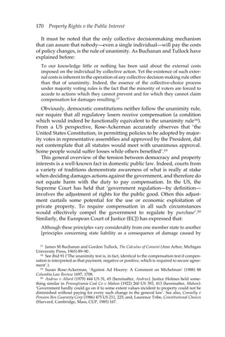 170 Property Rights v the Public Interest 
It must be noted that the only collective decisionmaking mechanism 
that can assure that nobody—even a single individual—will pay the costs 
of policy changes, is the rule of unanimity. As Buchanan and Tullock have 
explained before: 
To our knowledge little or nothing has been said about the external costs 
imposed on the individual by collective action. Yet the existence of such exter-nal 
costs is inherent in the operation of any collective decision-making rule other 
than that of unanimity. Indeed, the essence of the collective-choice process 
under majority voting rules is the fact that the minority of voters are forced to 
accede to actions which they cannot prevent and for which they cannot claim 
compensation for damages resulting.17 
Obviously, democratic constitutions neither follow the unanimity rule, 
nor require that all regulatory losers receive compensation (a condition 
which would indeed be functionally equivalent to the unanimity rule18). 
From a US perspective, Rose-Ackerman accurately observes that ‘the 
United States Constitution, in permitting policies to be adopted by major-ity 
votes in representative assemblies and approved by the President, did 
not contemplate that all statutes would meet with unanimous approval. 
Some people would suffer losses while others benefited’.19 
This general overview of the tension between democracy and property 
interests is a well-known fact in domestic public law. Indeed, courts from 
a variety of traditions demonstrate awareness of what is really at stake 
when deciding damages actions against the government, and therefore do 
not equate harm with the duty to pay compensation. In the US, the 
Supreme Court has held that ‘government regulation—by definition— 
involves the adjustment of rights for the public good. Often this adjust-ment 
curtails some potential for the use or economic exploitation of 
private property. To require compensation in all such circumstances 
would effectively compel the government to regulate by purchase’.20 
Similarly, the European Court of Justice (ECJ) has expressed that: 
Although these principles vary considerably from one member state to another 
[principles concerning state liability as a consequence of damage caused by 
17 James M Buchanan and Gordon Tullock, The Calculus of Consent (Ann Arbor, Michigan 
University Press, 1965) 89–90 . 
18 See ibid 91 (‘The unanimity test is, in fact, identical to the compensation test if compen-sation 
is interpreted as that payment, negative or positive, which is required to secure agree-ment’.). 
19 Susan Rose-Ackerman, ‘Against Ad Hocery: A Comment on Michelman’ (1988) 88 
Columbia Law Review 1697, 1708. 
20 Andrus v Allard (1979) 444 US 51, 65 (hereinafter, Andrus). Justice Holmes held some-thing 
similar in Pennsylvania Coal Co v Mahon (1922) 260 US 393, 413 (hereinafter, Mahon): 
‘Government hardly could go on if to some extent values incident to property could not be 
diminished without paying for every such change in the general law’. See also, Connelly v 
Pension Ben Guaranty Corp (1986) 475 US 211, 225; and, Laurence Tribe, Constitutional Choices 
(Harvard, Cambridge, Mass, CUP, 1985) 167. 
 