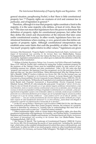 The Intertwined Relationship of Property Rights and Regulation 173 
general situation, paraphrasing Fischel, is that ‘there is little constitutional 
property law’.30 Property rights are creatures of civil and common law in 
particular, and of legislation in general.31 
Therefore, although it is true that property rights constitute a limit to the 
majority, it is the same majority who defines, at least ab initio, those lim-its. 
32 This does not mean that legislatures have the power to determine the 
definition of property rights for constitutional purposes, but rather that 
they define the extent and characteristics of the interests that later come 
under constitutional scrutiny. In other words, legislatures have few con-stitutional 
limitations when creating, ex novo, general rules that define cat-egories 
of property rights. Although constitutional interpretation may 
establish some outer limits that curb the possibility of either ‘too little’ or 
‘too much’ property rights relative to other values,33 legislatures are given 
Germany, Otto Kimminich, ‘Property Rights’ in Christian Starck (ed), Rights, Institutions and 
Impact of International Law according to the German Basic Law (Baden-Baden, Nomos 
Verlagsgesellschaft, 1987) 75, 82, notes that ‘[s]ince the Basic Law does not define the notion 
of property, legislation and jurisdiction are called upon to elaborate this definition within the 
framework of the Constitution’. 
30 William A Fischel, Regulatory Takings: Law, Economics And Politics (Harvard, Cambridge, 
Mass, CUP, 1995) 66. Fischel, ibid, continues by noting that ‘[w]hat constitutes property for 
the purposes of the Takings Clause must be established mainly by state sources of law, 
including common law, statutes, and state constitutions’. Tribe, n 20, 169, notes also that 
‘property and contracts, the Supreme Court has recognized, are for the most part what the 
state says they are’. See also, Carol M Rose, ‘Mahon Reconstructed: Why the Takings Issue is 
Still a Muddle’ (1984) 57 Southern California Law Review 561, 594. For the German case, see 
Otto Kimminich ‘La Propiedad en la Constitución Alemana’, in Javier Barnés (ed), Propiedad, 
Expropiación y Responsabilidad. Derecho Comparado Europeo (Madrid, Tecnos, 1995) 151, 151–52. 
In Spain, see Javier Barnés, ‘El Derecho de Propiedad en la Constitución Española de 1978’ in 
Javier Barnés (ed), Propiedad, Expropiación y Responsabilidad. Derecho Comparado Europeo 
(Madrid, Tecnos, 1995) 25, 27, who remarks the same point: ‘El apartado 2.° del art. 33 CE cons-tituye 
la clave de bóveda del precepto y es el que plantea mayores problemas interpretativos y más 
incertidumbres, tanto en nuestro sistema constitucional como en los occidentales, pues al tiempo que 
reconoce el derecho de propiedad le atribuye al legislador la delimitación de su contenido: ¿cómo pro-tegerlo 
frente al legislador cuando es éste el llamado a definir su contenido, siendo así que su ámbito de 
protección no se determina fácilmente por la imagen que de la propiedad tenga la conciencia jurídica 
al margen de lo que las normas establezcan —como pudiera ocurrir con la idea de «familia» o de 
«matrimonio»—, sino que resulta precisamente del concreto régimen jurídico atribuido por el legis-lador 
respecto de cada manifestación dominical? O, en otros términos, ¿hasta dónde está obligado el 
propietario a soportar sin indemnización el menoscabo de su derecho?’ 
31 In the US, see eg Phillips v Washington Legal Foundation (1998) 524 US 156, 164 (‘Because 
the Constitution protects rather than creates property interests, the existence of a property 
interest is determine by reference to “existing rules or understandings that stem from an 
independent source such as state law”’.) (internal citation omitted). 
32 Other fundamental rights, while to a lesser degree than property rights, also share this 
paradoxical relationship with legislatures. In Germany, see Christian Starck, ‘Constitutional 
Definition and Protection of Rights and Freedoms’ in Christian Starck (ed), Rights, Institutions 
and Impact of International Law according to the German Basic Law (Baden-Baden, Nomos 
Verlagsgesellschaft, 1987) 19, 25. 
33 See Thomas W Merrill, ‘The Landscape of Constitutional Property’ (2000) 86 Virginia 
Law Review 885, 916–54 (analysing the puzzle of ‘pure positivism’, including the ‘positivist 
trap’, which refers to the complete relinquishment of control that comes with positivism, and 
which leads ‘to either too little or too much property relative to other [constitutional] value 
commitments’). For Germany, see Gunnar Folke Schuppert, ‘The Right of Property’ in Ulrich 
 