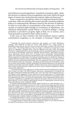 The Intertwined Relationship of Property Rights and Regulation 175 
total deference towards legislatures’ conceptions of property rights. Again, 
this division of authority between legislatures and courts reflects the great 
degree of tension also existing between property rights and democracy.39 
From a comparative perspective, there is an important doctrinal frame-work 
that, while not resolving this tension (and the circularity problem), 
helps us to understand the dilemmas raised by this division of authority. 
In order to avoid either an overprotection of the status quo, or the evis-ceration 
of acquired rights through an overreliance on legislatures, con-stitutional 
interpretation usually follows a two-tiered strategy: a strong 
protection is provided to property rights at their core or essence, and a 
weak protection is granted to them at their periphery. 
In the cases of some countries, this dual treatment receives explicit 
constitutional recognition, as, for example, in Germany,40 Spain41 and 
39 Exploring the tension between democracy and property, see Frank Michelman, 
‘Takings, 1987’ (1988) 88 Columbia Law Review 1600, 1625–26. For a longer citation of 
Michelman on this tension, see n 313. For an overview of the topic, see Rose, n 30, 596, accord-ing 
to whom: ‘The takings dilemma is thus not simply a confusion over legal terms, to be 
solved by adopting a scientific policy. Like the dilemma over state action, the takings 
dilemma is a legal manifestation of a much deeper cultural and political argument about the 
civic nature of what Holmes would have called the “human animal”. This impasse is partic-ularly 
unfortunate because both views of property have considerable commonsensible 
appeal. The argument for protecting acquisitiveness rests on the intuitive propositions that 
human beings act to further their own material well-being, that it is fruitless to attempt to 
suppress this characteristic entirely, and that the ability of individuals to act in their own best 
interest may have substantial social benefits. The civic arguments rests on the equally intu-itive 
propositions that any community—including one that protects private property—must 
rely on some moral qualities of public spiritedness and mutual forbearance in its individual 
members to bond the community together, and that a democracy may be particularly depen-dent 
on these qualities because it relies not on force, but on voluntary compliance with the 
norms of the community’. 
40 This distinction is made explicit in two articles of the German Constitution (Grundgesetz 
(GG) or Basic Law (BL)): ‘Art 14(2) [Property, inheritance, expropriation]: (1) Property and 
the right of inheritance shall be guaranteed. Their content and limits shall be defined by the laws. 
(2) Property entails obligations. Its use shall also serve the public good. (3) Expropriation 
shall only be permissible for the public good. It may only be ordered by or pursuant to a law 
that determines the nature and extent of compensation. Such compensation shall be deter-mined 
by establishing an equitable balance between the public interest and the interests of 
those affected. In case of dispute respecting the amount of compensation, recourse may be 
had to the ordinary courts’. (emphasis added) 
Art 19(2) [Constitution] [Restriction of basic rights]: (1) Insofar as, under this Basic Law, a 
basic right may be restricted by or pursuant to a law, such law must apply generally and not 
merely to a single case. In addition, the law must specify the basic right affected and the 
Article in which it appears. (2) In no case may the essence of a basic right be affected. (3) The basic 
rights shall also apply to domestic artificial [juridical] persons to the extent that the nature of 
such rights permits. (4) Should any person’s rights be violated by public authority, he may 
have recourse to the courts. If no other jurisdiction has been established, recourse shall be to 
the ordinary courts. The second sentence of paragraph (2) of Article 10 shall not be affected 
by this paragraph. (emphasis added): available at www.iuscomp.org/gla/statutes/GG.htm. 
According to Kimminich, n 29, 86, ‘[Art 14(2)] forms the constitutional basis for legislative 
acts restricting the exercise of property rights without compensation to the owner’. 
41 Concepts similar to those of the German Constitution appear in Arts 33(2) and 53(1) of 
the Spanish Constitution, written under German influence. 
 
