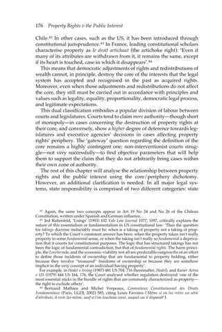176 Property Rights v the Public Interest 
Chile.42 In other cases, such as the US, it has been introduced through 
constitutional jurisprudence.43 In France, leading constitutional scholars 
characterise property as le droit artichaut (the artichoke right): ‘Even if 
many of its attributes are withdrawn from it, it remains the same, except 
if its heart is touched, case in which it disappears’.44 
This means that democratic adjustments of rights and redistributions of 
wealth cannot, in principle, destroy the core of the interests that the legal 
system has accepted and recognised in the past as acquired rights. 
Moreover, even when those adjustments and redistributions do not affect 
the core, they still must be carried out in accordance with principles and 
values such as legality, equality, proportionality, democratic legal process, 
and legitimate expectations. 
This dual classification embodies a popular division of labour between 
courts and legislatures. Courts tend to claim more authority—though short 
of monopoly—in cases concerning the destruction of property rights at 
their core, and conversely, show a higher degree of deference towards leg-islatures 
and executive agencies’ decisions in cases affecting property 
rights’ periphery. The ‘gateway’ question regarding the definition of the 
core remains a highly contingent one; non-interventionist courts strug-gle— 
not very successfully—to find objective parameters that will help 
them to support the claim that they do not arbitrarily bring cases within 
their own zone of authority. 
The rest of this chapter will analyse the relationship between property 
rights and the public interest using the core/periphery dichotomy. 
However, an additional clarification is needed. In all major legal sys-tems, 
state responsibility is comprised of two different categories: state 
42 Again, the same two concepts appear in Art 19 No 24 and No 26 of the Chilean 
Constitution, written under Spanish and German influence. 
43 Jed Rubenfeld, ‘Usings’ (1993) 102 Yale Law Journal 1077, 1097, critically explains the 
nature of this essentialism or fundamentalism in US constitutional law: ‘Thus the question 
for takings doctrine ineluctably must be: when is a taking of property not a taking of prop-erty? 
To which the Court’s consistent answer has been: when the property taken isn’t really 
property in some fundamental sense, or when the taking isn’t really so fundamental a depriva-tion 
that it counts for constitutional purposes. The logic that has structured takings has not 
been the logic of fundamental contradiction, but that of fundamental rights. The harm princi-ple, 
the Loretto rule, and the economic-viability test all are predictable outgrowths of an effort 
to define those incidents of ownership that are fundamental to property holding, either 
because they involve “treasured” freedoms of ownership or because they are somehow 
implicit in the very concept of an individual having property’. 
For example, in Hodel v Irving (1987) 481 US 704, 716 (hereinafter, Hodel), and Kaiser Aetna 
v US (1979) 444 US 164, 176, the Court analysed whether regulation destroyed ‘one of the 
most essential sticks in the bundle of rights that are commonly characterized as property— 
the right to exclude others’. 
44 Bertrand Mathieu and Michel Verpeaux, Contentieux Constitutionnel des Droits 
Fondamentaux (Paris, LGDJ, 2002) 585, citing Louis Favoreu (‘Même si on lui retire un série 
d’attributs, il reste lui-même, sauf si l’on toucheau coeur, auquel cas il disparaît’). 
 