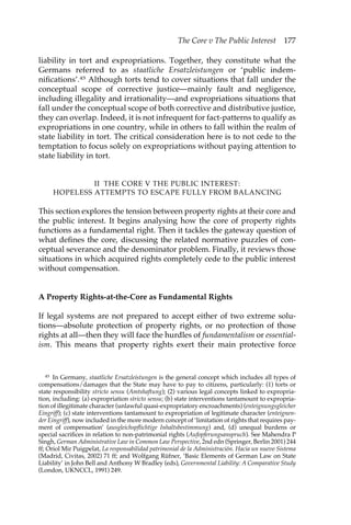 The Core v The Public Interest 177 
liability in tort and expropriations. Together, they constitute what the 
Germans referred to as staatliche Ersatzleistungen or ‘public indem-nifications’. 
45 Although torts tend to cover situations that fall under the 
conceptual scope of corrective justice—mainly fault and negligence, 
including illegality and irrationality—and expropriations situations that 
fall under the conceptual scope of both corrective and distributive justice, 
they can overlap. Indeed, it is not infrequent for fact-patterns to qualify as 
expropriations in one country, while in others to fall within the realm of 
state liability in tort. The critical consideration here is to not cede to the 
temptation to focus solely on expropriations without paying attention to 
state liability in tort. 
II THE CORE V THE PUBLIC INTEREST: 
HOPELESS ATTEMPTS TO ESCAPE FULLY FROM BALANCING 
This section explores the tension between property rights at their core and 
the public interest. It begins analysing how the core of property rights 
functions as a fundamental right. Then it tackles the gateway question of 
what defines the core, discussing the related normative puzzles of con-ceptual 
severance and the denominator problem. Finally, it reviews those 
situations in which acquired rights completely cede to the public interest 
without compensation. 
A Property Rights-at-the-Core as Fundamental Rights 
If legal systems are not prepared to accept either of two extreme solu-tions— 
absolute protection of property rights, or no protection of those 
rights at all—then they will face the hurdles of fundamentalism or essential-ism. 
This means that property rights exert their main protective force 
45 In Germany, staatliche Ersatzleistungen is the general concept which includes all types of 
compensations/damages that the State may have to pay to citizens, particularly: (1) torts or 
state responsibility stricto sensu (Amtshaftung); (2) various legal concepts linked to expropria-tion, 
including: (a) expropriation stricto sensu; (b) state interventions tantamount to expropria-tion 
of illegitimate character (unlawful quasi-expropriatory encroachments) (enteignungsgleicher 
Eingriff); (c) state interventions tantamount to expropriation of legitimate character (enteignen-der 
Eingriff), now included in the more modern concept of ‘limitation of rights that requires pay-ment 
of compensation’ (ausgleichspflichtige Inhaltsbestimmung) and, (d) unequal burdens or 
special sacrifices in relation to non-patrimonial rights (Aufopferungsanspruch). See Mahendra P 
Singh, German Administrative Law in Common Law Perspective, 2nd edn (Springer, Berlin 2001) 244 
ff; Oriol Mir Puigpelat, La responsabilidad patrimonial de la Administración. Hacia un nuevo Sistema 
(Madrid, Civitas, 2002) 71 ff; and Wolfgang Rüfner, ‘Basic Elements of German Law on State 
Liability’ in John Bell and Anthony W Bradley (eds), Governmental Liability: A Comparative Study 
(London, UKNCCL, 1991) 249. 
 