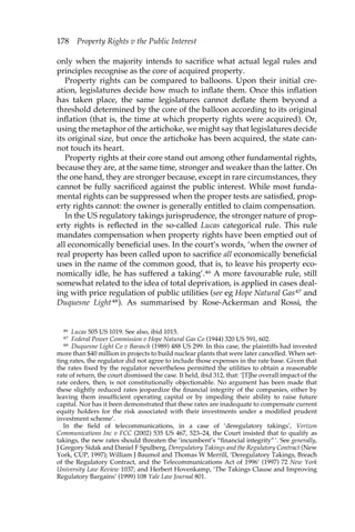 178 Property Rights v the Public Interest 
only when the majority intends to sacrifice what actual legal rules and 
principles recognise as the core of acquired property. 
Property rights can be compared to balloons. Upon their initial cre-ation, 
legislatures decide how much to inflate them. Once this inflation 
has taken place, the same legislatures cannot deflate them beyond a 
threshold determined by the core of the balloon according to its original 
inflation (that is, the time at which property rights were acquired). Or, 
using the metaphor of the artichoke, we might say that legislatures decide 
its original size, but once the artichoke has been acquired, the state can-not 
touch its heart. 
Property rights at their core stand out among other fundamental rights, 
because they are, at the same time, stronger and weaker than the latter. On 
the one hand, they are stronger because, except in rare circumstances, they 
cannot be fully sacrificed against the public interest. While most funda-mental 
rights can be suppressed when the proper tests are satisfied, prop-erty 
rights cannot: the owner is generally entitled to claim compensation. 
In the US regulatory takings jurisprudence, the stronger nature of prop-erty 
rights is reflected in the so-called Lucas categorical rule. This rule 
mandates compensation when property rights have been emptied out of 
all economically beneficial uses. In the court’s words, ‘when the owner of 
real property has been called upon to sacrifice all economically beneficial 
uses in the name of the common good, that is, to leave his property eco-nomically 
idle, he has suffered a taking’.46 A more favourable rule, still 
somewhat related to the idea of total deprivation, is applied in cases deal-ing 
with price regulation of public utilities (see eg Hope Natural Gas47 and 
Duquesne Light48). As summarised by Rose-Ackerman and Rossi, the 
46 Lucas 505 US 1019. See also, ibid 1015. 
47 Federal Power Commission v Hope Natural Gas Co (1944) 320 US 591, 602. 
48 Duquesne Light Co v Barasch (1989) 488 US 299. In this case, the plaintiffs had invested 
more than $40 million in projects to build nuclear plants that were later cancelled. When set-ting 
rates, the regulator did not agree to include those expenses in the rate base. Given that 
the rates fixed by the regulator nevertheless permitted the utilities to obtain a reasonable 
rate of return, the court dismissed the case. It held, ibid 312, that: ‘[T]he overall impact of the 
rate orders, then, is not constitutionally objectionable. No argument has been made that 
these slightly reduced rates jeopardize the financial integrity of the companies, either by 
leaving them insufficient operating capital or by impeding their ability to raise future 
capital. Nor has it been demonstrated that these rates are inadequate to compensate current 
equity holders for the risk associated with their investments under a modified prudent 
investment scheme’. 
In the field of telecommunications, in a case of ‘deregulatory takings’, Verizon 
Communications Inc v FCC (2002) 535 US 467, 523–24, the Court insisted that to qualify as 
takings, the new rates should threaten the ‘incumbent’s “financial integrity”’. See generally, 
J Gregory Sidak and Daniel F Spulberg, Deregulatory Takings and the Regulatory Contract (New 
York, CUP, 1997); William J Baumol and Thomas W Merrill, ‘Deregulatory Takings, Breach 
of the Regulatory Contract, and the Telecommunications Act of 1996’ (1997) 72 New York 
University Law Review 1037; and Herbert Hovenkamp, ‘The Takings Clause and Improving 
Regulatory Bargains’ (1999) 108 Yale Law Journal 801. 
 