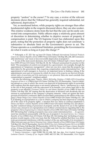 The Core v The Public Interest 181 
property “useless” to the owner’.58 In any case, a review of the relevant 
decisions shows that the Tribunal has generally required substantial, not 
ephemeral, deprivation.59 
Yet, as mentioned before, while property rights are stronger than other 
fundamental rights in the respects discussed above, they are also weaker. 
This relative weakness stems from the fact that the core can be easily con-verted 
into compensation. Public officers enjoy a relatively great amount 
of discretion in determining whether to deprive owners of property if 
compensation is paid. The US Supreme Court has elaborated upon this 
point, noting that the protection of property rights does not constitute ‘a 
substantive or absolute limit on the Government’s power to act. The 
Clause operates as a conditional limitation, permitting the Government to 
do what it wants so long as it pays the charge’.60 
58 Pellonpää, n 57, 223. See eg Iran–US Claims Tribunal International Technical Products 
Corp et al v Islamic Republic of Iran (1985) 9 Iran–US Claims Trib Rep 206, 238, 240 (‘unreason-able 
interference’ and ‘more or less irreversible deprivation of property’). 
59 In one of the more recent decisions, Iran–US Claims Tribunal Saghi v Islamic Republic of 
Iran (1993) 29 Iran–US Claims Trib Rep 20, 44, the Tribunal summarised its practice in this 
field: ‘The assumption of control over property by a government—for example, through the 
appointment of ‘temporary management’—does not, ipso facto, mean that the property has 
been taken by the government, thus requiring compensation under international law. The 
appointment of such managers is, however, an important factor in finding a taking. If the 
appointments were part of a process by which the owner of the property was deprived of funda-mental 
rights of ownership and if the deprivation is not ephemeral, then one must conclude that 
compensation is required’. (emphasis added) 
See also the following cases: Tippetts, Abbett, McCarthy, Stratton v TAMS-AFFA Consulting 
Engineers of Iran et. el. (1984) 6 Iran–US Claims Trib Rep 219, 225 (hereinafter, Tippetts) (defin-ing 
takings as a case in which ‘the owner was deprived of fundamental rights of ownership 
and it appears that this deprivation is not merely ephemeral’, that is, ‘interference by a state 
in the use of that property with the enjoyment of its benefits, even where legal title to the 
property is not affected’); Foremost Tehran, Inc and Islamic Republic of Iran (1986) 10 Iran–US 
Claims Trib Rep 228, 247 (stating that the deprivation of declared cash dividends did not 
amount to expropriation of the company’s property interests, ‘when set against the back-ground 
of Foremost’s continued, albeit circumscribed, participation in the affairs of the com-pany’); 
Phelps Dodge Corp v Islamic Republic of Iran (1986) 10 Iran–US Claims Trib Rep 121, 130 
¶ 22 (finding an expropriation in a case in which a company has been deprived of ‘virtually 
all of the value of its property rights’, a situation that was ‘likely to continue indefinitely’); 
Dames and Moore v Islamic Republic of Iran (1983) 4 Iran–US Claims Trib Rep 212, 223 (observ-ing 
that ‘unilateral taking of possession of property and the denial of its use to the rightful 
owners may amount to an expropriation even without a formal decree regarding title to the 
property’); Harza Engineering Co v Islamic Republic of Iran (1981–82) 1 Iran–US Claims Trib Rep 
499, 504 (noting that ‘a taking of property may occur under international law . . . if a govern-ment 
has interfered unreasonably with the use of property’); Sea-Land Service, Inc v Islamic 
Republic of Iran (1984) 6 Iran–US Claims Trib Rep 149, 166 (stating that ‘[a] finding of expro-priation 
would require, at the very least, that the Tribunal be satisfied that there was delib-erate 
governmental interference with the conduct of the use and benefit of its investment’). 
Other relevant cases are Starret Housing Corp v Islamic Republic of Iran (1983) 4 Iran–US Claims 
Trib Rep 122, 154–57 (hereinafter, Starret); SEDCO Inc et al v National Iranian Oil Co et al (1985) 
9 Iran–US Claims Trib Rep 248, 278 (hereinafter, SEDCO); Thomas Earl Payne v Islamic Republic 
of Iran, 12 Iran–US Claims Trib Rep 3, 9–11 (1986); and, Sola Tiles Inc v Islamic Republic of Iran 
(1987) 14 Iran–US Claims Trib Rep 223, 230–34. 
60 Eastern Enterprises v Apfel (1998) 524 US 498, 545. See also, First English Evangelical 
Lutheran Church v County of Los Angeles (1987) 482 US 304, 315 (hereinafter, First English 
 