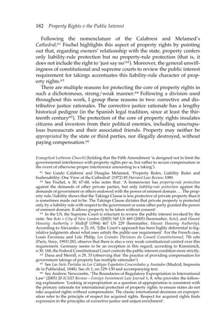 182 Property Rights v the Public Interest 
Following the nomenclature of the Calabresi and Melamed’s 
Cathedral,61 Fischel highlights this aspect of property rights by pointing 
out that, regarding owners’ relationship with the state, property confers 
only liability-rule protection but no property-rule protection (that is, it 
does not include the right to ‘just say no’62). Moreover, the general unwill-ingness 
of constitutional and supreme courts to review the public interest 
requirement for takings accentuates this liability-rule character of prop-erty 
rights.63 
There are multiple reasons for protecting the core of property rights in 
such a dichotomous, strong/weak manner.64 Following a division used 
throughout this work, I group these reasons in two: corrective and dis-tributive 
justice rationales. The corrective justice rationale has a lengthy 
historical pedigree (in the Spanish legal tradition, since at least the thir-teenth 
century65). The protection of the core of property rights insulates 
citizens and investors from their political enemies, including unscrupu-lous 
bureaucrats and their associated friends. Property may neither be 
appropriated by the state or third parties, nor illegally destroyed, without 
paying compensation.66 
Evangelical Lutheran Church) (holding that the Fifth Amendment ‘is designed not to limit the 
governmental interference with property rights per se, but rather to secure compensation in 
the event of otherwise proper interference amounting to a taking’). 
61 See Guido Calabresi and Douglas Melamed, ‘Property Rules, Liability Rules and 
Inalienability: One View of the Cathedral’ (1972) 85 Harvard Law Review 1089. 
62 See Fischel, n 30, 67–68, who notes that: ‘A homeowner has property-rule protection 
against the demands of other private parties, but only liability-rule protection against the 
demands of government or others endowed with the power of eminent domain . . . The prop-erty 
rule/liability shows that the Takings Clause is less protective of private property than it 
is sometimes made out to be. The Takings Clause dictates that private property is protected 
only by a liability rule with respect to the government or some other party granted the power 
of eminent domain. It allows property to be taken without consent’. 
63 In the US, the Supreme Court is reluctant to review the public interest invoked by the 
state. See Kelo v City of New London (2005) 545 US 469 (2005) (hereinafter, Kelo), and Hawaii 
Housing Authority v Midkiff (1994) 467 US 229 (hereinafter, Hawaii Housing Authority). 
According to Alexander, n 22, 65, ‘[t]he Court’s approach has been highly deferential to leg-islative 
judgments about what uses satisfy the public-use requirement’. For the French case, 
Louis Favoreau and Loïc Philip, Les Grandes Décisions du Conseil Constitutionnel, 7th edn 
(Paris, Sirey, 1993) 283, observe that there is also a very weak constitutional control over this 
requirement. Germany seems to be an exception in this regard; according to Kimminich, 
n 30, 168, the Federal Constitutional Court controls the public interest condition more strictly. 
64 Dana and Merrill, n 29, 33 (observing that ‘the practice of providing compensation for 
government takings of property has multiple rationales’). 
65 See Las Siete Partidas in Los Códigos Españoles Concordados y Anotados (Madrid, Imprenta 
de la Publicidad, 1848). See ch 1, nn 129–130 and accompanying text. 
66 See Andrew Newcombe, ‘The Boundaries of Regulatory Expropriation in International 
Law’ (2005) 20 ICSID Review—Foreign Investment Law Journal 1, 8, who provides the follow-ing 
explanation: ‘Looking at expropriation as a question of appropriation is consistent with 
the primary rationale for international protection of property rights: to ensure states do not 
take acquired rights without compensation. The classic international decisions on expropri-ation 
refer to the principle of respect for acquired rights. Respect for acquired rights finds 
expression in the principles of corrective justice and unjust enrichment’. 
 