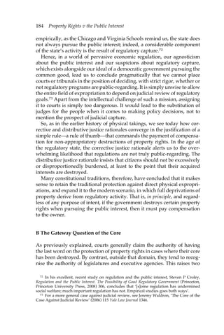 184 Property Rights v the Public Interest 
empirically, as the Chicago and Virginia Schools remind us, the state does 
not always pursue the public interest; indeed, a considerable component 
of the state’s activity is the result of regulatory capture.72 
Hence, in a world of pervasive economic regulation, our agnosticism 
about the public interest and our suspicions about regulatory capture, 
which exists alongside our ideal of a democratic government pursuing the 
common good, lead us to conclude pragmatically that we cannot place 
courts or tribunals in the position of deciding, with strict rigor, whether or 
not regulatory programs are public-regarding. It is simply unwise to allow 
the entire field of expropriation to depend on judicial review of regulatory 
goals.73 Apart from the intellectual challenge of such a mission, assigning 
it to courts is simply too dangerous. It would lead to the substitution of 
judges for the people when it comes to making policy decisions, not to 
mention the prospect of judicial capture. 
So, as in the earlier history of physical takings, we see today how cor-rective 
and distributive justice rationales converge in the justification of a 
simple rule—a rule of thumb—that commands the payment of compensa-tion 
for non-appropriatory destructions of property rights. In the age of 
the regulatory state, the corrective justice rationale alerts us to the over-whelming 
likelihood that regulations are not truly public-regarding. The 
distributive justice rationale insists that citizens should not be excessively 
or disproportionedly burdened, at least to the point that their acquired 
interests are destroyed. 
Many constitutional traditions, therefore, have concluded that it makes 
sense to retain the traditional protection against direct physical expropri-ations, 
and expand it to the modern scenario, in which full deprivations of 
property derive from regulatory activity. That is, in principle, and regard-less 
of any purpose of intent, if the government destroys certain property 
rights when pursuing the public interest, then it must pay compensation 
to the owner. 
B The Gateway Question of the Core 
As previously explained, courts generally claim the authority of having 
the last word on the protection of property rights in cases where their core 
has been destroyed. By contrast, outside that domain, they tend to recog-nise 
the authority of legislatures and executive agencies. This raises two 
72 In his excellent, recent study on regulation and the public interest, Steven P Croley, 
Regulation and the Public Interest. The Possibility of Good Regulatory Government (Princeton, 
Princeton University Press, 2008) 306, concludes that ‘[s]ome regulation has undermined 
social welfare; much important regulation has not. Empirical studies goes both ways’. 
73 For a more general case against judicial review, see Jeremy Waldron, ‘The Core of the 
Case Against Judicial Review’ (2006) 115 Yale Law Journal 1346. 
 