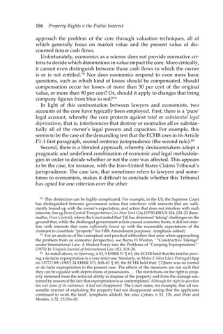 186 Property Rights v the Public Interest 
approach the problem of the core through valuation techniques, all of 
which generally focus on market value and the present value of dis-counted 
future cash flows. 
Unfortunately, economics as a science does not provide normative cri-teria 
to decide which diminutions in value impact the core. More critically, 
it cannot even distinguish between those cash flows to which the owner 
is or is not entitled.78 Nor does economics respond to even more basic 
questions, such as which kind of losses should be compensated. Should 
compensation occur for losses of more than 50 per cent of the original 
value, or more than 90 per cent? Or, should it apply to changes that bring 
company figures from blue to red?79 
In light of this confrontation between lawyers and economists, two 
accounts of the core have typically been employed. First, there is a ‘pure’ 
legal account, whereby the core protects against total or substantial legal 
deprivations, that is, interferences that destroy or neutralise all or substan-tially 
all of the owner’s legal powers and capacities. For example, this 
seems to be the case of the demanding test that the ECHR uses in its Article 
P1-1 first paragraph, second sentence jurisprudence (the second rule).80 
Second, there is a blended approach, whereby decisionmakers adopt a 
pragmatic and undefined combination of economic and legal methodolo-gies 
in order to decide whether or not the core was affected. This appears 
to be the case, for instance, with the Iran–United States Claims Tribunal’s 
jurisprudence. The case law, that sometimes refers to lawyers and some-times 
to economists, makes it difficult to conclude whether this Tribunal 
has opted for one criterion over the other. 
78 This distinction can be highly complicated. For example, in the US, the Supreme Court 
has distinguished between government action that interferes with interests that are suffi-ciently 
bound up with the owner’s expectation, and action that does not interfere with such 
interests. See eg Penn Central Transportation Co v New York City (1978) 438 US 104, 124–25 (here-inafter, 
Penn Central), where the Court noted that ‘[it] has dismissed ‘taking’ challenges on the 
ground that, while the challenged government action caused economic harm, it did not inter-fere 
with interests that were sufficiently bound up with the reasonable expectations of the 
claimant to constitute “property” for Fifth Amendment purposes’. (emphasis added) 
79 For an analysis of the conceptual and practical difficulties that arise when approaching 
the problem from an economic perspective, see Burns H Weston, ‘ “Constructive Takings” 
under International Law: A Modest Foray into the Problems of “Creeping Expropriations” ’ 
(1975) 16 Virginia Journal of International Law 103, 119–20. 
80 As noted above, in Sporrong, n 53, 5 EHRR 51 ¶ 63, the ECHR held that the test for prov-ing 
a de facto expropriation is a very strict one. Similarly, in Matos E Silva Lda v Portugal (App 
no 15777/89) (1997) 24 EHRR 573, 600–01 ¶ 85, the ECHR held that: ‘[T]here was no formal 
or de facto expropriation in the present case. The effects of the measures are not such that 
they can be equated with deprivations of possessions . . . The restrictions on the right to prop-erty 
stemmed from the reduced ability to dispose of the property and from the damage sus-tained 
by reason of the fact that expropriation was contemplated. Although the right in question 
has lost some of its substance, it had not disappeared. The Court notes, for example, that all rea-sonable 
manner of exploiting the property had not disappeared seeing that the applicants 
continued to work the land’. (emphasis added). See also, Çoban, n 53, 176, and Weir and 
Moules, n 52, 15.016–20. 
 