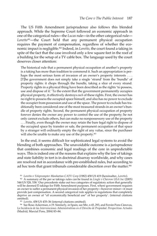 The Core v The Public Interest 187 
The US Fifth Amendment jurisprudence also follows this blended 
approach. While the Supreme Court followed an economic approach in 
one of the categorical rules—the Lucas rule—in the other categorical rule— 
Loretto81—the Court held that any permanent physical occupation 
requires the payment of compensation, regardless of whether the eco-nomic 
impact is negligible.82 Indeed, in Loretto, the court found a taking in 
spite of the fact that the case involved only a few square feet in the roof of 
a building for the setup of a TV cable box. The language used by the court 
deserves closer attention: 
The historical rule that a permanent physical occupation of another’s property 
is a taking has more than tradition to commend it. Such an appropriation is per-haps 
the most serious form of invasion of an owner’s property interests . . . 
[T]he government does not simply take a single ‘strand’ from the ‘bundle’ of 
property rights: it chops through the bundle, taking a slice of every strand. 
Property rights in a physical thing have been described as the rights ‘to possess, 
use and dispose of it.’ To the extent that the government permanently occupies 
physical property, it effectively destroys each of these rights. First, the owner has 
no right to possess the occupied space himself, and also has no power to exclude 
the occupier from possession and use of the space. The power to exclude has tra-ditionally 
been considered one of the most treasured strands in an owner’s bun-dle 
of property rights. Second, the permanent physical occupation of property 
forever denies the owner any power to control the use of the property; he not 
only cannot exclude others, but can make no nonpossessory use of the property 
. . . Finally, even though the owner may retain the bare legal right to dispose of 
the occupied space by transfer or sale, the permanent occupation of that space 
by a stranger will ordinarily empty the right of any value, since the purchaser 
will also be unable to make any use of the property.83 
In the end, it seems difficult for sophisticated legal systems to avoid the 
blending of both approaches. The unavoidable outcome is a jurisprudence 
that combines economic and legal readings of the core in unpredictable 
ways. This is indeed one of the reasons that explains why the law of takings 
and state liability in tort is in doctrinal disarray worldwide, and why cases 
are resolved not in accordance with pre-established rules, but according to 
ad hoc tests that grant tribunals considerable discretion over the matter.84 
81 Loretto v Teleprompter Manhattan CATV Corp (1982) 458 US 419 (hereinafter, Loretto). 
82 A summary of the per se takings rules can be found in Lingle v Chevron USA Inc (2005) 
544 US 528, 538: ‘Our precedents stake out two categories of regulatory action that generally 
will be deemed È takings for Fifth Amendment purposes. First, where government requires 
an owner to suffer a permanent physical invasion of her property—however minor—it must 
provide just compensation. A second categorical rule applies to regulations that completely 
deprive an owner of “all economically beneficial use” of her property’. (internal citations 
omitted). 
83 Loretto, 458 US 435–36 (internal citations omitted). 
84 See Rose-Ackerman, n 19. Similarly, in Spain, see Mir, n 45, 293, and Ferrán Pons Cànovas, 
La Incidencia de las Intervenciones Administrativas en el Derecho de Propiedad. Perspectivas Actuales 
(Madrid, Marcial Pons, 2004) 83–84. 
 