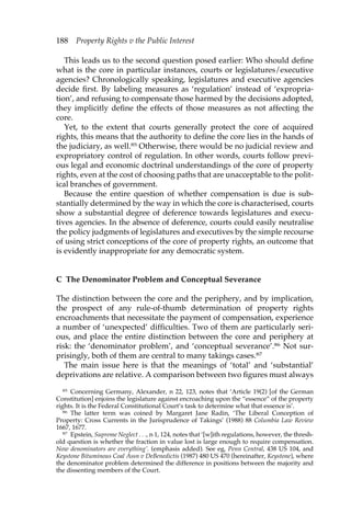 188 Property Rights v the Public Interest 
This leads us to the second question posed earlier: Who should define 
what is the core in particular instances, courts or legislatures/executive 
agencies? Chronologically speaking, legislatures and executive agencies 
decide first. By labeling measures as ‘regulation’ instead of ‘expropria-tion’, 
and refusing to compensate those harmed by the decisions adopted, 
they implicitly define the effects of those measures as not affecting the 
core. 
Yet, to the extent that courts generally protect the core of acquired 
rights, this means that the authority to define the core lies in the hands of 
the judiciary, as well.85 Otherwise, there would be no judicial review and 
expropriatory control of regulation. In other words, courts follow previ-ous 
legal and economic doctrinal understandings of the core of property 
rights, even at the cost of choosing paths that are unacceptable to the polit-ical 
branches of government. 
Because the entire question of whether compensation is due is sub-stantially 
determined by the way in which the core is characterised, courts 
show a substantial degree of deference towards legislatures and execu-tives 
agencies. In the absence of deference, courts could easily neutralise 
the policy judgments of legislatures and executives by the simple recourse 
of using strict conceptions of the core of property rights, an outcome that 
is evidently inappropriate for any democratic system. 
C The Denominator Problem and Conceptual Severance 
The distinction between the core and the periphery, and by implication, 
the prospect of any rule-of-thumb determination of property rights 
encroachments that necessitate the payment of compensation, experience 
a number of ‘unexpected’ difficulties. Two of them are particularly seri-ous, 
and place the entire distinction between the core and periphery at 
risk: the ‘denominator problem’, and ‘conceptual severance’.86 Not sur-prisingly, 
both of them are central to many takings cases.87 
The main issue here is that the meanings of ‘total’ and ‘substantial’ 
deprivations are relative. A comparison between two figures must always 
85 Concerning Germany, Alexander, n 22, 123, notes that ‘Article 19(2) [of the German 
Constitution] enjoins the legislature against encroaching upon the “essence” of the property 
rights. It is the Federal Constitutional Court’s task to determine what that essence is’. 
86 The latter term was coined by Margaret Jane Radin, ‘The Liberal Conception of 
Property: Cross Currents in the Jurisprudence of Takings’ (1988) 88 Columbia Law Review 
1667, 1677. 
87 Epstein, Supreme Neglect . . ., n 1, 124, notes that ‘[w]ith regulations, however, the thresh-old 
question is whether the fraction in value lost is large enough to require compensation. 
Now denominators are everything’. (emphasis added). See eg, Penn Central, 438 US 104, and 
Keystone Bituminous Coal Assn v DeBenedictis (1987) 480 US 470 (hereinafter, Keystone), where 
the denominator problem determined the difference in positions between the majority and 
the dissenting members of the Court. 
 