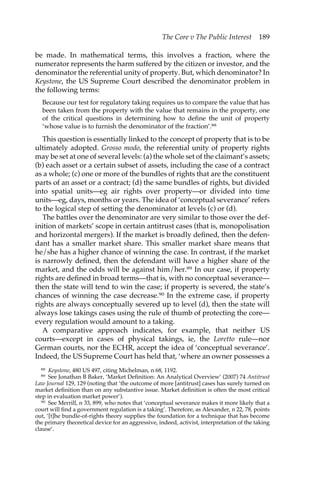 The Core v The Public Interest 189 
be made. In mathematical terms, this involves a fraction, where the 
numerator represents the harm suffered by the citizen or investor, and the 
denominator the referential unity of property. But, which denominator? In 
Keystone, the US Supreme Court described the denominator problem in 
the following terms: 
Because our test for regulatory taking requires us to compare the value that has 
been taken from the property with the value that remains in the property, one 
of the critical questions in determining how to define the unit of property 
‘whose value is to furnish the denominator of the fraction’.88 
This question is essentially linked to the concept of property that is to be 
ultimately adopted. Grosso modo, the referential unity of property rights 
may be set at one of several levels: (a) the whole set of the claimant’s assets; 
(b) each asset or a certain subset of assets, including the case of a contract 
as a whole; (c) one or more of the bundles of rights that are the constituent 
parts of an asset or a contract; (d) the same bundles of rights, but divided 
into spatial units—eg air rights over property—or divided into time 
units—eg, days, months or years. The idea of ‘conceptual severance’ refers 
to the logical step of setting the denominator at levels (c) or (d). 
The battles over the denominator are very similar to those over the def-inition 
of markets’ scope in certain antitrust cases (that is, monopolisation 
and horizontal mergers). If the market is broadly defined, then the defen-dant 
has a smaller market share. This smaller market share means that 
he/she has a higher chance of winning the case. In contrast, if the market 
is narrowly defined, then the defendant will have a higher share of the 
market, and the odds will be against him/her.89 In our case, if property 
rights are defined in broad terms—that is, with no conceptual severance— 
then the state will tend to win the case; if property is severed, the state’s 
chances of winning the case decrease.90 In the extreme case, if property 
rights are always conceptually severed up to level (d), then the state will 
always lose takings cases using the rule of thumb of protecting the core— 
every regulation would amount to a taking. 
A comparative approach indicates, for example, that neither US 
courts—except in cases of physical takings, ie, the Loretto rule—nor 
German courts, nor the ECHR, accept the idea of ‘conceptual severance’. 
Indeed, the US Supreme Court has held that, ‘where an owner possesses a 
88 Keystone, 480 US 497, citing Michelman, n 68, 1192. 
89 See Jonathan B Baker, ‘Market Definition: An Analytical Overview’ (2007) 74 Antitrust 
Law Journal 129, 129 (noting that ‘the outcome of more [antitrust] cases has surely turned on 
market definition than on any substantive issue. Market definition is often the most critical 
step in evaluation market power’). 
90 See Merrill, n 33, 899, who notes that ‘conceptual severance makes it more likely that a 
court will find a government regulation is a taking’. Therefore, as Alexander, n 22, 78, points 
out, ‘[t]he bundle-of-rights theory supplies the foundation for a technique that has become 
the primary theoretical device for an aggressive, indeed, activist, interpretation of the taking 
clause’. 
 
