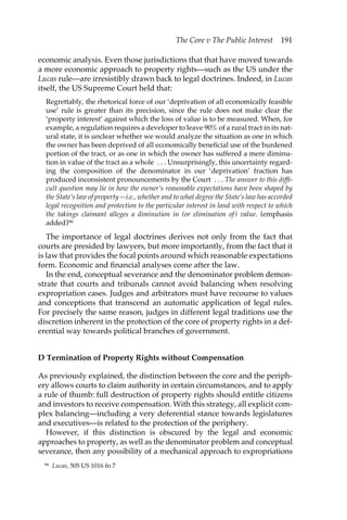 The Core v The Public Interest 191 
economic analysis. Even those jurisdictions that that have moved towards 
a more economic approach to property rights—such as the US under the 
Lucas rule—are irresistibly drawn back to legal doctrines. Indeed, in Lucas 
itself, the US Supreme Court held that: 
Regrettably, the rhetorical force of our ‘deprivation of all economically feasible 
use’ rule is greater than its precision, since the rule does not make clear the 
‘property interest’ against which the loss of value is to be measured. When, for 
example, a regulation requires a developer to leave 90% of a rural tract in its nat-ural 
state, it is unclear whether we would analyze the situation as one in which 
the owner has been deprived of all economically beneficial use of the burdened 
portion of the tract, or as one in which the owner has suffered a mere diminu-tion 
in value of the tract as a whole . . . Unsurprisingly, this uncertainty regard-ing 
the composition of the denominator in our ‘deprivation’ fraction has 
produced inconsistent pronouncements by the Court . . . The answer to this diffi-cult 
question may lie in how the owner’s reasonable expectations have been shaped by 
the State’s law of property—i.e., whether and to what degree the State’s law has accorded 
legal recognition and protection to the particular interest in land with respect to which 
the takings claimant alleges a diminution in (or elimination of) value. (emphasis 
added)96 
The importance of legal doctrines derives not only from the fact that 
courts are presided by lawyers, but more importantly, from the fact that it 
is law that provides the focal points around which reasonable expectations 
form. Economic and financial analyses come after the law. 
In the end, conceptual severance and the denominator problem demon-strate 
that courts and tribunals cannot avoid balancing when resolving 
expropriation cases. Judges and arbitrators must have recourse to values 
and conceptions that transcend an automatic application of legal rules. 
For precisely the same reason, judges in different legal traditions use the 
discretion inherent in the protection of the core of property rights in a def-erential 
way towards political branches of government. 
D Termination of Property Rights without Compensation 
As previously explained, the distinction between the core and the periph-ery 
allows courts to claim authority in certain circumstances, and to apply 
a rule of thumb: full destruction of property rights should entitle citizens 
and investors to receive compensation. With this strategy, all explicit com-plex 
balancing—including a very deferential stance towards legislatures 
and executives—is related to the protection of the periphery. 
However, if this distinction is obscured by the legal and economic 
approaches to property, as well as the denominator problem and conceptual 
severance, then any possibility of a mechanical approach to expropriations 
96 Lucas, 505 US 1016 fn 7 
 