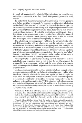 192 Property Rights v the Public Interest 
is completely undermined by what the US constitutional lawyers refer to as 
the nuisance exception, or, what their French colleagues call pre-eminent public 
interests. 
To understand these latter concepts, the relationship between property 
and the law must first be explored. For purposes of takings, this relationship 
can be classified as ‘internal’ or ‘external’. By ‘internal’, I refer to the process 
of determining whether we are dealing with property rights in the very first 
place, including their original content and limits. For example, if an investor 
starts an illegal business—drug traffic, prostitution, gambling, etc—that is 
later closed by the government, he cannot claim that a taking has occurred. 
The internal relation tells us that property rights never existed, or, at least, 
that those rights never had the scope argued by the investor. 
The relationship between property rights and the law can also be exter-nal. 
This relationship tells us whether or not the extinction or further 
restriction of pre-existing entitlements is appropriate. For example, an 
investor has an alcohol licence that is subsequently revoked in accordance 
with the law, because he sold beer to minors. If that revocation is legal and 
non-arbitrary, he cannot claim an expropriation. His property was ‘taken’, 
but not expropriated. Similar conclusions can be reached with respect to 
forfeiture or confiscation of property involved in crimes. 
Although the test of ‘arbitrariness as illegality’ will be analysed in more 
detail below, an important point to note is that the specific nature of the 
relationship between property rights and the law explains why several 
cases involving destruction of property in accordance with the law are not 
expropriations. 
Starting with international law, it has traditionally been recognised that 
states are not responsible for the full destruction of property rights, when 
they have properly followed the applicable legal rules. For example, ‘an 
alien could not complain if explosives or arms which were in his posses-sion 
in violation of the law of the State concerned were destroyed by the 
police or by the military authorities’.97 This situation is clearly recognised 
and articulated in general terms in Sohn and Baxter’s Draft Convention on 
the International Responsibility of States for Injuries to the Economic Interests of 
Aliens (Harvard Draft): 
Article 9.2: A destruction of the property of an alien resulting from the judgment 
of a competent tribunal or from the action of the competent authorities of the 
State in the maintenance of public order, health, or morality shall not be consid-ered 
wrongful, provided there has not been: (a) a clear and discriminatory 
97 Louis B Sohn and Richard Baxter, ‘Draft Convention on the International Responsibility 
of States for Injuries to the Economic Interests of Aliens’ (1961) 55 American Journal of 
International Law, 545, 552 (hereinafter, Sohn and Baxter’s Draft Articles). See also, 2 
Restatement of the Law (Third): The Foreign Relations Law of the United States (St Paul, MN, 
American Law Institute Publishers, 1987) 201, §712, Comment g (‘A state is not responsible 
for loss of property or for other economic disadvantage resulting from . . . forfeiture for 
crime’) (hereinafter, Restatement (Third) of Foreign Relations Law). 
 