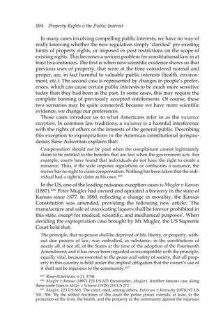 194 Property Rights v the Public Interest 
In many cases involving compelling public interests, we have no way of 
really knowing whether the new regulation simply ‘clarified’ pre-existing 
limits of property rights, or imposed ex post restrictions on the scope of 
existing rights. This becomes a serious problem for constitutional law in at 
least two instances. The first is when new scientific evidence shows us that 
previous uses of property, that were at the time considered normal and 
proper, are, in fact harmful to valuable public interests (health, environ-ment, 
etc.). The second case is represented by changes in people’s prefer-ences, 
which can cause certain public interests to be much more sensitive 
today than they had been in the past. In some cases, this may require the 
complete banning of previously accepted entitlements. Of course, these 
two scenarios may be quite connected: because we have more scientific 
evidence, we change our preferences. 
Those cases introduce us to what Americans refer to as the nuisance 
exception. In common law traditions, a nuisance is a harmful interference 
with the rights of others or the interests of the general public. Describing 
this exception to expropriations in the American constitutional jurispru-dence, 
Rose-Ackerman explains that: 
Compensation should not be paid when the complainant cannot legitimately 
claim to be entitled to the benefits that are lost when the government acts. For 
example, courts have found that individuals do not have the right to create a 
nuisance. Thus, if the state imposes regulations or confiscates a nuisance, the 
owner has no right to claim compensation. Nothing has been taken that the indi-vidual 
had a right to claim as his own.105 
In the US, one of the leading nuisance exception cases is Mugler v Kansas 
(1887).106 Peter Mugler had owned and operated a brewery in the state of 
Kansas since 1877. In 1880, reflecting a change in morality, the Kansas 
Constitution was amended, providing the following new article: ‘The 
manufacture and sale of intoxicating liquors shall be forever prohibited in 
this state, except for medical, scientific, and mechanical purposes’. When 
deciding the expropriation case brought by Mr Mugler, the US Supreme 
Court held that: 
The principle, that no person shall be deprived of life, liberty, or property, with-out 
due process of law, was embodied, in substance, in the constitutions of 
nearly all, if not all, of the States at the time of the adoption of the Fourteenth 
Amendment; and it has never been regarded as incompatible with the principle, 
equally vital, because essential to the peace and safety of society, that all prop-erty 
in this country is held under the implied obligation that the owner’s use of 
it shall not be injurious to the community.107 
105 Rose-Ackerman, n 21, 1708. 
106 Mugler v Kansas (1887) 123 US 623 (hereinafter, Mugler). Another famous case along 
these same lines is Miller v Schoene (1928) 276 US 272. 
107 Mugler, 123 US 665. The court cited, among others, Patterson v Kentucky (1878) 97 US 
501, 504: ‘By the settled doctrines of this court the police power extends, at least, to the 
protection of the lives, the health, and the property of the community against the injurious 
 