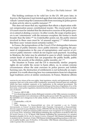 The Core v The Public Interest 195 
This holding continues to be valid law in the US. 100 years later, in 
Keystone, the Supreme Court insisted again that risks taken by private indi-viduals 
‘cannot estop the Commonwealth from exercising its police power 
to abate activity akin to a public nuisance’.108 
This does not mean that any regulation that effects a deprivation with-out 
compensation passes constitutional muster. The crucial point is that 
US courts must be satisfied that the destructive exercise of the police pow-ers 
is aimed at abating a nuisance. In other words, the scope of police pow-ers 
is not ‘coterminous’ with the nuisance exception; the former is much 
broader than the latter.109 As Underkuffler points out, the public interest 
involved in these cases must be ‘of unusual urgency’,110 which ensures 
that these cases ‘remain (most certainly) rarities’.111 
In France, the jurisprudence of the Conseil d’État distinguishes between 
two types of public interests: classic public interests—requiring the pay-ment 
of compensation in the case of expropriation—and superior or pre-eminent 
public interests—which do not require such payment. According 
to Moderne, the latter may be admitted in cases in which ‘statutes forbid 
certain kinds of activities that can jeopardize the public health, public 
security, the security of the children, public morality, etc’.112 
The situation in France and the US is structurally similar: property 
rights do not entitle the owner to harm others, so, in certain extreme 
circumstances where the state exercises its police powers and forbids 
harming uses, the destruction of entitlements is not technically an expro-priation. 
It is worth observing how two commentators from two disparate 
legal traditions arrive at similar conclusions. In France, Moderne affirms 
exercise by any citizen of his own rights. State legislation, strictly and legitimately for police 
purposes, does not, in the sense of the Constitution, necessarily intrench upon any authority 
which has been confided, expressly or by implication, to the national government. The 
Kentucky statute under examination manifestly belongs to that class of legislation. It is, in the 
best sense, a mere police regulation, deemed essential to the protection of the lives and prop-erty 
of citizens’. 
108 Keystone, 480 US 488. 
109 In a dissenting opinion, Justice Rehnquist reminds us that ‘[t]he nuisance exception to 
the taking guarantee is not coterminous with the police power itself. The question is whether 
the forbidden use is dangerous to the safety, health, or welfare of others’ (Penn Central, 438 
US 145). 
110 Underkuffler, n 102, 89. 
111 ibid. 
112 Frank Moderne, ‘La Responsabilidad por Actos del Legislador y por los Tratados 
Internacionales en Francia’ in Javier Barnés (ed), Propiedad, Expropiación y Responsabilidad. 
Derecho Comparado Europeo (Madrid, Tecnos, 1995) 955, 965. He cites the following cases of the 
Conseil d’État, in which pre-eminent public interests were recognised: (1) Compagnie général 
de la Grande Pêche, 14 January 1938 (Statute forbidding the exportation of alcohol to the US); 
(2) Société Charron et cie, 10 March 1940 (Statute forbidding the manufacture of a product 
harmful to health); (3) Ste. des Ets Aupinel et autres, 8 January 1965 (Statute forbidding fraud 
in alcohol); (4) Ste. Stambouli, 11 July 1990 (Statute forbidding gambling machines in the inter-est 
of public health); and, (5) Rouillon, 14 December 1984 (Statute entrenching property in 
order to protect the environment). 
 
