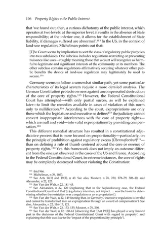 196 Property Rights v the Public Interest 
that ‘we found out, then, a curious dichotomy of the public interest, which 
operates at two levels: at the superior level, it results in the absence of State 
responsibility; at the inferior one, it allows for the establishment of State 
liability, if damages suffered are abnormal’.113 In the US, in the context of 
land-use regulation, Michelman points out that: 
[T]he Court seems by implication to sort the class of regulatory public purposes 
into two subclasses. One subclass includes regulations restricting or preventing 
nuisance-like uses—roughly meaning those that a court will recognize as harm-ful 
to legitimate and significant interests of the community or its members. The 
other subclass contains regulations affirmatively securing whatever other pub-lic 
benefits the device of land-use regulation may legitimately be used to 
secure.114 
Germany seems to follow a somewhat similar path, yet some particular 
characteristics of its legal system require a more detailed analysis. The 
German Constitution protects owners against uncompensated destruction 
of the core of property rights.115 However, the Federal Constitutional 
Court has attempted—with only partial succes, as will be explained 
later—to limit the remedies available in cases of violation of this norm 
only to nullification.116 According to the court, expropriations are only 
those which the legislature and executive so define;117 the judiciary cannot 
convert inappropriate interferences with the core of property rights— 
which are null and void—into valid expropriations by providing compen-sation. 
118 
This different remedial structure has resulted in a constitutional adju-dicative 
process that is more focused on proportionality—particularly, on 
the principle of prohibition against regulatory excess (Übermaßverbot)119— 
than on defining a rule of thumb centered around the core or essence of 
property rights.120 Yet, this framework does not imply an outcome differ-ent 
from the one just observed in the cases of the US and France. According 
to the Federal Constitutional Court, in extreme instances, the core of rights 
may be completely destroyed without violating the Constitution: 
113 ibid 966. 
114 Michelman, n 39, 1603. 
115 See Arts 14(1) and 19(2), n 40. See also, Mostert, n 76, 220, 278–79, 308–10, and 
Alexander, n 22, 123. 
116 See Van der Walt, n 22, 141–45. 
117 See Alexander, n 22, 120 (explaining that in the Naßauskiesung case, the Federal 
Constitutional Court held that ‘[r]egulatory intention, not impact . . . was the basis for deter-mining 
whether the restriction was a regulation or an expropriation’). 
118 See Van der Walt, n 22, 149 (noting that, in Germany, ‘excessive regulation is invalid 
and cannot be transformed into an expropriation through an award of compensation’). See 
also, Alexander, n 22, 116–17, 121. 
119 See Van der Walt, n 22, 133, 135; Mostert, n 76, 290. 
120 See Van der Walt, n 22, 160–61 (observing that ‘[Art 19(2)] has played a very limited 
part in the decisions of the Federal Constitutional Court with regard to property’, and 
explaining that this was due to the ‘impact of the proportionality principle’). 
 