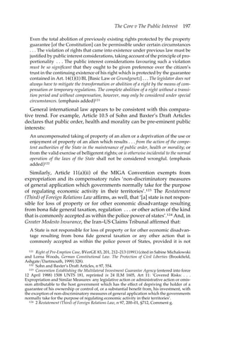 The Core v The Public Interest 197 
Even the total abolition of previously existing rights protected by the property 
guarantee [of the Constitution] can be permissible under certain circumstances 
. . . The violation of rights that came into existence under previous law must be 
justified by public interest considerations, taking account of the principle of pro-portionality 
. . . The public interest considerations favouring such a violation 
must be so significant that they ought to be given preference over the citizen’s 
trust in the continuing existence of his right which is protected by the guarantee 
contained in Art. 14(1)(1) BL [Basic Law or Grundgesetz] . . . The legislator does not 
always have to mitigate the transformation or abolition of a right by the means of com-pensation 
or temporary regulations. The complete abolition of a right without a transi-tion 
period and without compensation, however, may only be considered under special 
circumstances. (emphasis added)121 
General international law appears to be consistent with this compara-tive 
trend. For example, Article 10.5 of Sohn and Baxter’s Draft Articles 
declares that public order, health and morality can be pre-eminent public 
interests: 
An uncompensated taking of property of an alien or a deprivation of the use or 
enjoyment of property of an alien which results . . . from the action of the compe-tent 
authorities of the State in the maintenance of public order, health or morality; or 
from the valid exercise of belligerent rights; or is otherwise incidental to the normal 
operation of the laws of the State shall not be considered wrongful. (emphasis 
added)122 
Similarly, Article 11(a)(ii) of the MIGA Convention exempts from 
expropriation and its compensatory rules ‘non-discriminatory measures 
of general application which governments normally take for the purpose 
of regulating economic activity in their territories’.123 The Restatement 
(Third) of Foreign Relations Law affirms, as well, that ‘[a] state is not respon-sible 
for loss of property or for other economic disadvantage resulting 
from bona fide general taxation, regulation . . . or other action of the kind 
that is commonly accepted as within the police power of states’.124 And, in 
Greater Modesto Insurance, the Iran–US Claims Tribunal affirmed that: 
A State is not responsible for loss of property or for other economic disadvan-tage 
resulting from bona fide general taxation or any other action that is 
commonly accepted as within the police power of States, provided it is not 
121 Right of Pre-Emption Case, BVerGE 83, 201, 212–213 (1991) (cited in Sabine Michalowski 
and Lorna Woods, German Constitutional Law. The Protection of Civil Liberties (Brookfield, 
Ashgate/Dartmouth, 1999) 328). 
122 Sohn and Baxter’s Draft Articles, n 97, 554. 
123 Convention Establishing the Multilateral Investment Guarantee Agency (entered into force 
12 April 1988) 1508 UNTS 181, reprinted in 24 ILM 1605, Art 11: ‘Covered Risks: . . . 
Expropriation and Similar Measures: any legislative action or administrative action or omis-sion 
attributable to the host government which has the effect of depriving the holder of a 
guarantee of his ownership or control of, or a substantial benefit from, his investment, with 
the exception of non-discriminatory measures of general application which the governments 
normally take for the purpose of regulating economic activity in their territories’. 
124 2 Restatement (Third) of Foreign Relations Law, n 97, 200–01, §712, Comment g. 
 