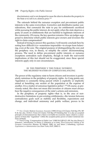 198 Property Rights v the Public Interest 
discriminatory and is not designed to cause the alien to abandon the property to 
the State or to sell it at a distress price.125 
The rationale behind the nuisance exception and pre-eminent public 
interests is the same everywhere. Corrective and distributive justice con-siderations, 
that command the state to pay for entitlements sacrificed 
while pursuing the public interest, do not apply when the state deprives a 
party of assets or entitlements that are harmful to legitimate interests of 
the community. Of course, the key question remains: How are judges sup-posed 
to determine which public interests give owners and investors the 
right to claim compensation? 
Instead of trying to answer this question, I will merely conclude here by 
noting how difficult it is—sometimes impossible—to escape from balanc-ing, 
even at the core. The original purpose of distinguishing the core and 
the periphery was, in theory, to simplify the courts’ decisionmaking 
process. The need to define pre-eminent public interests or nuisance 
exceptions contradicts such simplicity, though in truth the real-world 
implications of this fact should not be exaggerated, since these special 
interests apply only in rare circumstances. 
III THE PERIPHERY V THE PUBLIC INTEREST: 
THE MUDDIED WATERS OF COMPLEX BALANCING 
The power of the regulatory state to harm citizens and investors is partic-ularly 
notorious in the periphery of property rights. As Craig points out, 
‘legislation is constantly being passed which is explicitly or implicitly 
aimed at benefiting one section of the population at the expense of 
another. It is a matter of conscious legislative policy’.126 Of course, as pre-viously 
noted, this does not mean that investors or citizens must always 
bear the negative consequences of the state’s actions and omissions. 
In the periphery of property rights—that is, in the area of non-destructive 
limitations to pre-existing entitlements—the tension between 
contradictory goals such as stability and flexibility, expectations and 
change, and individual autonomy and public welfare, proves to be 
125 Too v Greater Modesto Insurances Associates (1989) 23 Iran–US Claims Trib Rep 378, 387 
¶ 26. See also, SEDCO, 9 Iran–US Claims Trib Rep 275 (holding that ‘it is also an accepted 
principle of international law that a State is not liable for economic injury which is a conse-quence 
of bona fide “regulation” within the accepted police power of states’) (internal cita-tions 
omitted). 
126 Paul P Craig, ‘Compensation in Public Law’ (1980) 96 LQR 413, 450. See also Henry G 
Schemers, ‘Introduction’ in Henry G Schemers et al (eds), Non-Contractual Liability of the 
European Communities (Boston, M Nijhoff, 1988) xii; and Søren J Schønberg, Legitimate 
Expectations in Administrative Law (New York, OUP, 2000) 11. 
 
