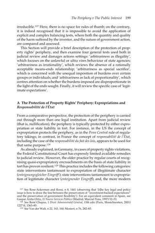 The Periphery v The Public Interest 199 
irreducible.127 Here, there is no space for rules of thumb; on the contrary, 
it is indeed recognised that it is impossible to avoid the application of 
explicit and complex balancing tests, where both the quantity and quality 
of the harm suffered by the investor, and the nature of government action, 
are compared and assessed. 
This Section will provide a brief description of the protection of prop-erty 
rights’ periphery, and then examine four general tests used both in 
judicial review and damages actions settings: ‘arbitrariness as illegality’, 
which focuses on the unlawful or ultra vires behaviour of state agencies; 
‘arbitrariness as irrationality’, which reviews the absence of a rationally 
acceptable means-ends relationship; ‘arbitrariness as special sacrifice’, 
which is concerned with the unequal imposition of burdens over certain 
groups or individuals; and ‘arbitrariness as lack of proportionality’, which 
centres attention on whether the burdens imposed are disproportionate in 
the light of the ends sought. Finally, it will review the specific case of ‘legit-imate 
expectations’. 
A The Protection of Property Rights’ Periphery: Expropriations and 
Responsabilité de l’État 
From a comparative perspective, the protection of the periphery is carried 
out through more than one legal institution. Apart from judicial review 
(that is, nullification), the periphery is typically protected by either expro-priation 
or state liability in tort. For instance, in the US the concept of 
expropriation protects the periphery, as in the Penn Central rule of regula-tory 
takings; in contrast, in France the concept of responsabilité de l’État, 
including the case of the responsabilité du fait des lois, appears to be used for 
that same purpose.128 
As already explained, in Germany, in cases of property rights violations, 
the Federal Constitutional Court has expressly limited available remedies 
to judicial review. However, the older practice by regular courts of recog-nising 
quasi-expropriatory encroachments on the basis of state liability in 
tort has proven resilient.129 This practice includes the following categories: 
state interventions tantamount to expropriation of illegitimate character 
(enteignungsgleicher Eingriff ); state interventions tantamount to expropria-tion 
of legitimate character (enteignender Eingriff); and, the more modern 
127 See Rose-Ackerman and Rossi, n 8, 1441 (observing that ‘[t]he key legal and policy 
issue is how to draw the line between the preservation of “investment-backed expectations” 
and the preservation of government flexibility’). For an equivalent comment in Spain, see 
Gaspar Ariño Ortiz, El Nuevo Servicio Público (Madrid, Marcial Pons, 1997) 52–53. 
128 See René Chapus, 1 Droit Administratif Général, 15th edn (Paris, Montchrestien, 2001) 
1227 ff, 1363–85. 
129 See Van der Walt, n 22, 143, 160; Mostert, n 76, 282–83. 
 