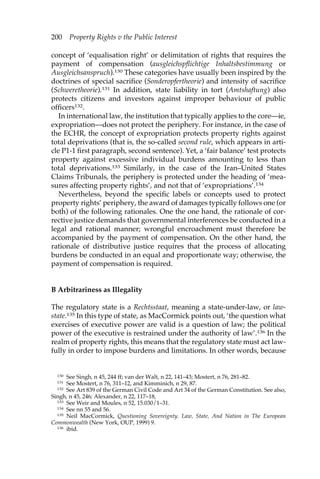 200 Property Rights v the Public Interest 
concept of ‘equalisation right’ or delimitation of rights that requires the 
payment of compensation (ausgleichspflichtige Inhaltsbestimmung or 
Ausgleichsanspruch).130 These categories have usually been inspired by the 
doctrines of special sacrifice (Sonderopfertheorie) and intensity of sacrifice 
(Schweretheorie).131 In addition, state liability in tort (Amtshaftung) also 
protects citizens and investors against improper behaviour of public 
officers132. 
In international law, the institution that typically applies to the core—ie, 
expropriation—does not protect the periphery. For instance, in the case of 
the ECHR, the concept of expropriation protects property rights against 
total deprivations (that is, the so-called second rule, which appears in arti-cle 
P1-1 first paragraph, second sentence). Yet, a ‘fair balance’ test protects 
property against excessive individual burdens amounting to less than 
total deprivations.133 Similarly, in the case of the Iran–United States 
Claims Tribunals, the periphery is protected under the heading of ‘mea-sures 
affecting property rights’, and not that of ‘expropriations’.134 
Nevertheless, beyond the specific labels or concepts used to protect 
property rights’ periphery, the award of damages typically follows one (or 
both) of the following rationales. One the one hand, the rationale of cor-rective 
justice demands that governmental interferences be conducted in a 
legal and rational manner; wrongful encroachment must therefore be 
accompanied by the payment of compensation. On the other hand, the 
rationale of distributive justice requires that the process of allocating 
burdens be conducted in an equal and proportionate way; otherwise, the 
payment of compensation is required. 
B Arbitrariness as Illegality 
The regulatory state is a Rechtsstaat, meaning a state-under-law, or law-state. 
135 In this type of state, as MacCormick points out, ‘the question what 
exercises of executive power are valid is a question of law; the political 
power of the executive is restrained under the authority of law’.136 In the 
realm of property rights, this means that the regulatory state must act law-fully 
in order to impose burdens and limitations. In other words, because 
130 See Singh, n 45, 244 ff; van der Walt, n 22, 141–43; Mostert, n 76, 281–82. 
131 See Mostert, n 76, 311–12, and Kimminich, n 29, 87. 
132 See Art 839 of the German Civil Code and Art 34 of the German Constitution. See also, 
Singh, n 45, 246; Alexander, n 22, 117–18, 
133 See Weir and Moules, n 52, 15.030/1–31. 
134 See nn 55 and 56. 
135 Neil MacCormick, Questioning Sovereignty. Law, State, And Nation in The European 
Commonwealth (New York, OUP, 1999) 9. 
136 ibid. 
 