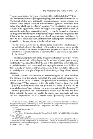 The Periphery v The Public Interest 201 
‘[h]arm alone cannot therefore be sufficient to establish liability’,137 then— 
as Caranta reminds us—’[i]llegality is going to be a most relevant issue’.138 
The test of arbitrariness as illegality is unquestionably more relevant and 
intense when judges confront administrative agencies’ measures, than 
when they challenge legislative’ statutes. The constitution gives ample 
discretion to legislatures, so the finding of hard-edged unlawfulness (in 
contrast to soft-edged unconstitutionality) is rare. In the end, arbitrariness 
as illegality is mainly about judges reviewing administrative agencies’ ful-fillment 
of the substantive and procedural requirements established by 
law. As the German Federal Constitutional Court explains, the objective is 
indeed to verify compliance with the rule of law: 
The rule of law requires that the administration can interfere with the rights of 
an individual only with the authority of law and that the authorisation must be 
clearly limited in its content, subject-matter, purpose and extent so that the 
interference is determinable and to a certain extent is foreseeable and calculable 
by the citizen.139 
The relationship between harm, illegality and liability does not receive 
the same treatment in all legal systems. As a matter of public policy, many 
systems have decided to restrict the use of this corrective justice rationale 
to judicial review, and not extend it to expropriations or state liability in 
tort. Usually, in those countries, it is assumed that the state’s obligation 
to abide by the principle of legality does not imply a duty of care toward 
citizens. 
Indeed, common law countries, to a certain degree, still seem to follow 
the premise from the Middle Ages that ‘the king can do no wrong’. This 
means that, in those countries, ‘the principle of sovereignty immunity 
still survives’.140 For instance, in the UK, as the House of Lords has held, 
‘[i]llegality without more does not give rise to a cause of action’.141 An 
unlawful decision ‘does not give rise to a prima facie right to damages’.142 
The basic position is that ‘governmental bodies may be sued and held 
liable in tort in the same way and to the same extent as private individu-als 
and corporations’.143 As Caranta notes, ‘[s]omething more than an 
137 Roberto Caranta, ‘Public Law Illegality and Governmental Liability’ in Duncan 
Fairgrieve et al (eds), Tort Liability Of Public Authorities In Comparative Perspective (London, 
The British Institute of International and Comparative Law, 2002) 271, 272. 
138 ibid. 
139 Cited by Singh, n 45, 153. 
140 ibid 244. 
141 Three Rivers District Council v Bank of England (No 3) [2000] 2 WLR 1220 (HL) 1220, 1268 
(Lord Hobhouse). 
142 Schønberg, n 126, 183. 
143 Peter Cane, Introduction to Administrative Law, 3rd edn (New York, OUP, 1996) 241. See 
Anthony W Bradley and John Bell, ‘Governmental Liability: A Preliminary Assessment’ in 
John Bell and Anthony W Bradley (eds), Governmental Liability: A Comparative Study (London, 
UKNCCL, 1991) 1, 12–13. 
 