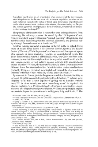 The Periphery v The Public Interest 203 
Any claim based upon an act or omission of an employee of the Government, 
exercising due care, in the execution of a statute or regulation, whether or not 
such statute or regulation be valid, or based upon the exercise or performance 
or the failure to exercise or perform a discretionary function or duty on the part 
of a federal agency or an employee of the Government, whether or not the dis-cretion 
involved be abused.149 
The purpose of this restriction is none other than to impede courts from 
reviewing discretionary powers. As stated by the US Supreme Court, 
‘Congress wished to prevent judicial “second-guessing” of legislative and 
administrative decisions grounded in social, economic, and political pol-icy 
through the medium of an action in tort’.150 
Another existing remedial alternative in the US is the so-called Bivens 
cause of action. Since Bivens v Six Unknown Named Agents of The Federal 
Bureau of Narcotics,151 the Supreme Court has accepted damages as a pos-sible 
remedy in cases involving violation of constitutional rights. But 
given the expansive potential of this legal action, ‘the Court has been alert, 
however, to restrict Bivens-style actions in ways that would avoid whole-sale 
transformation of tort actions against officials into constitutional 
causes of action’.152 Here, the restrictive rationale of the Court is not very 
different from that revealed earlier: ‘administrative review mechanisms 
crafted by Congress [provide] meaningful redress and thereby foreclosed 
the need to fashion a new, judicially crafted cause of action’.153 
By contrast, in France, faute is the general condition for state liability in 
tort, and illegalities constitute fautes almost by definition.154 Indeed, mere 
illegality ‘is in itself a fault capable of giving rise to liability without 
more’.155 In other words, no extra ‘something more’ is required. As 
Chapus explains, ‘si la décision est illégale, elle est par là même fautive. La com-mission 
d’une illégalité est toujours une faute’.156 The same principle applies 
to a certain degree in countries such as Belgium, Italy and Spain.157 The 
149 Federal Tort Claim Act 1946, 28 USC §2680(a). 
150 US v SA Empresa de Viacao Aerea Rio Grandense (Varig Airlines) (1984) 467 US 797, 814. 
151 (1971) 403 US 388. 
152 Jerry L Mashaw et al, Administrative Law: The American Public Law System: Cases and 
Materials, 5th edn (St Paul, MN, Thomson/West, 2003) 1153. See eg Collins v Harker Heights 
(1992) 503 US 115. 
153 Correctional Services Corp v Malesko (2001) 534 US 61, 68. 
154 See Schønberg, n 126, 171 (explaining that ‘unlawfulness is equated with fault in 
French law (illegalité = faute). A decision which is unlawful, in the sense that it may be 
annulled in judicial review proceedings, always constitutes a service fault (faute de service) 
which is capable of making the administration liable in damage’). See also, Fairgrieve, n 4 
(State Liability in Tort . . .), 28 ff. 
155 L Neville Brown and John S Bell, French Administrative Law, 5th edn (Oxford, 
Clarendon Press, 1998) 190. 
156 Chapus, n 128, 1295. 
157 See Bradley and Bell, n 143, 13; and, Luciano Parejo Alfonso, Derecho Administrativo: 
Instituciones Generales: Bases, Fuentes, Organización y Sujetos, Actividad y Control (Barcelona, 
Ariel, 2003) 867 ff (explaining that illegality qualifies as ‘abnormal functioning of public ser-vices’, 
which is one of the grounds for State liability in tort). 
 