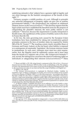 204 Property Rights v the Public Interest 
underlying rationale is that ‘subjects have a genuine right to legality and 
can claim damages for the harmful consequences of the breach of this 
right’.158 
Germany occupies a middle position, of a sort. Although in principle 
any unlawful infringement of property rights can give rise to tortious 
governmental liability,159 the jurisprudence has required an additional 
element, known as the Schutznormtheorie.160 This doctrine requires that the 
legal system must have established the breached norm for the purpose of 
safeguarding the plaintiff’s interests; the mere public interest is not 
sufficient.161 However, because this requirement is usually interpreted in 
flexible terms, the equilibrium of this system of liability seems to be closer 
to France than the UK. 
In EU law, the rules governing torts caused by the European Union 
institutions have been established by taking into consideration general 
principles common to the laws of member states (as required by Article 
288 of the EC Treaty).162 The resulting system clearly resembles those of 
Germany and France. Indeed, on the one hand, when liability is imposed 
as a consequence of community ‘legislation’, the German structure seems 
to predominate. In such cases, claimants must meet two strict require-ments: 
first, the illegality must be sufficiently serious and it must stem 
from the breach of a superior rule of law—the Schöppenstedt formula;163 
and, second, the infringed law must have the intent of conferring rights on 
individuals or safeguarding their interests (Schutznormtheorie).164 These 
158 Brown and Bell, n 155, 190, citing Gentot’s comments to the Ville de Paris c Driancourt 
decision (Conseil d’État, 26 January 1973). In other words, as Schønberg, n 126, 194, explains, 
in France ‘the administration owes a duty of care towards all physical and legal persons. That 
is, the requirement of a duty of care does not limit the scope of liability as in English law’. 
159 Rüfner, n 45, 254–55. 
160 The German Schutznormtheorie is explained by Eberhard Grabitz, ‘Liability for 
Legislative Acts’ in Henry G Schermers et al (eds), Non-Contractual Liability of the European 
Communities (Boston, M Nijhoff, 1988) 1, 6, in the following terms: ‘According to this theory, 
the State is liable for only when, in addition to causing an injury, it breaches a Schutznorm, 
which is a legal norm protecting a subjective public right of the injured party and which is 
intended not only to protect individuals in general, but also to protect a specific circle of indi-viduals 
to which the injured party belongs. The requirement of protection of a specific circle 
of individuals has often been liberally interpreted’. 
161 As Bachof explains, ‘[w]hether the power of an authority to act also implies a corre-sponding 
duty towards a private persons depends on whether the power is given to the 
authority exclusively in the interests of the general public or also in the interests of a specific 
person’ (cited by Singh, n 45, 254). 
162 Treaty Establishing the European Community (2006 OJ C321 29 December 2006 E/37), Art 
288 establishes that: ‘In the case of non-contractual liability, the Community shall, in accor-dance 
with the general principles common to the laws of the Member States, make good any 
damage caused by its institutions or by its servants in the performance of their duties’ (avail-able 
at www.ecb.int/ecb/legal/pdf/ce32120061229en00010331.pdf). 
163 See Harlow, n 5, 58–59. 
164 See eg Case 5/71 Aktien-Zuckerfabrik Schöppenstedt v Council [1971] ECR 975 ¶ 11; 
HNL, fn 21, ¶¶ 4–8; and, Case 238/78 Ireks-Arkady GmbH v Council and Commission [1979] ECR 
2955 ¶ 9. 
 
