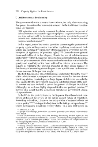 206 Property Rights v the Public Interest 
C Arbitrariness as Irrationality 
The government has the power to harm citizens, but only when exercising 
that power in a rational or reasonable manner. In the traditional constitu-tional 
law account: 
[A]ll legislation must embody reasonable legislative means in the pursuit of 
some constitutionally acceptable legislative purpose. This promise of nonarbitrari-ness 
helps make acceptable the inevitable sacrifice of private interests in the pursuit of 
collective ends. Therein lies the constitutional necessity of a review of nonarbi-trariness. 
(emphasis added)171 
In this regard, one of the central questions concerning the protection of 
property rights, as Singer notes, is whether regulatory burdens and limi-tations 
are ‘justified by sufficiently strong reasons to overcome the pre-sumption 
of legitimacy [of property rights]’.172 Given the more general 
framework followed in this chapter, I locate the test of ‘arbitrariness as 
irrationality’ within the scope of the corrective justice rationale, because a 
strict or pure assessment of the means-ends relation does not include the 
gravity and specificity of the harm suffered by citizens or investors. The 
inquiry is regarding the wrongful character of state action because of 
the absence of rationality; either the goal is not a public one, or the means 
chosen does not fit the purpose sought. 
The first dimension of the arbitrariness as irrationality test is the review 
of the public interest. A comparative overview shows that in cases of eco-nomic 
regulation, courts display a huge degree of deference towards the 
ends invoked by the government. Because a substantial theory of the pub-lic 
interest has been and still is one of the greatest challenges in political 
philosophy, as well as a highly disputed field in our political practice,173 
there is little doubt that the democratic branches of government should 
take precedence. 
In the US, in the post-Lochner era, the Supreme Court has almost com-pletely 
abdicated the review of the public interest nature of regulation. 
According to Mashaw, US courts live today under a ‘reverse-Lochner, no 
review policy’.174 This is particularly true in the takings jurisprudence,175 
where the Supreme Court has recently stated—in a case that turned on 
171 Mashaw, n 14, 52. 
172 Joseph William Singer, Entitlement: The Paradox of Property (New Haven, Yale University 
Press, 2000) 4. 
173 For a summarised survey, see Aileen McHarg, ‘Reconciling Human Rights and the 
Public Interest: Conceptual Problems and Doctrinal Uncertainty in the Jurisprudence of the 
European Court of Human Rights’ (1999) 62 Modern Law Review 671. For a sceptical view on 
the concept of public interest, see Levine and Forrence, n 71, 167. 
174 Mashaw, n 14, 60. 
175 See eg Epstein, n 1 (Supreme Neglect . . .), 76 (characterising the public use requirement 
of takings in US federal constitutional law as a ‘toothless doctrine’); Thomas W Merrill, ‘The 
Economics of Public Use’ (1986) 72 Cornell Law Review 61, 61 (noting that ‘most observers 
today think the public use limitation is dead letter’); and, Alexander, n 22, 65 (see n 62). 
 