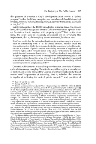 The Periphery v The Public Interest 207 
the question of whether a City’s development plan ‘serves a “public 
purpose”’—that ‘[w]ithout exception, our cases have defined that concept 
broadly, reflecting our longstanding policy of deference to legislative judgments 
in this field’.176 
In international law, the ECHR has adopted a similar stance. On the one 
hand, the court has recognised that the Convention requires a public inter-est 
for state action to interfere with property rights.177 But, on the other 
hand, the court uses an extremely deferential test in reviewing this 
requirement, that is, the manifestly without reasonable foundation test: 
The Court recalls that the national authorities enjoy a certain margin of appreci-ation 
in determining what is ‘in the public interest’, because under the 
Convention system it is for them to make the initial assessment both of the exist-ence 
of a problem of public concern warranting measures of deprivation of 
property rights and of remedial action to be taken. Furthermore, the notion of 
‘public interest’ is necessarily extensive . . . The Court, finding it natural that the 
margin of appreciation available to the legislature in implementing social and 
economic policies should be a wide one, will respect the legislature’s judgment 
as to what is ‘in the public interest’ unless that judgment be manifestly without 
reasonable foundation. (emphasis added)178 
Once the public interest at stake has passed muster, questions of means-ends 
relations come into play. These include—following the nomenclature 
of the first and second prong of the German and EU proportionality (broad 
sense) tests179—questions of suitability, that is, whether the measure 
is capable of achieving the desired public interest;180 and, questions of 
176 Kelo 545 US 480. See n 63. 
177 See eg, Beyeler ¶ 111. 
178 Pressos Compania Naviera SA and Others v Belgium (App no 17849/91) (1996) 21 EHRR 
301 ¶ 37 (hereinafter, Pressos). See also, James ¶¶ 39–45, particularly ¶ 40, and Chassagnou ¶¶ 
76–79. According to Camilo B Schutte, The European Fundamental Right of Property (Deventer, 
Kluwer, 2004) 56, ‘the Court is easily satisfied that the general interest was the aim of mea-sures 
interfering with someone’s property under the “manifestly without reasonable foun-dation” 
test’. Similarly, according to Helen Mountfield, ‘Regulatory Expropriations in 
Europe: The Approach of the European Court of Human Rights’ (2002) 11 New York 
University Environmental Law Journal 136, 140–41, ‘[t]he Court affords signatory governments 
a very significant area of judgment as to what is in the public interest. There is no case in 
which it has rejected a government’s submission that a measure was in the public interest’. 
179 The third prong—proportionality in the narrow sense—falls under the distributive jus-tice 
rationale, and will be analysed below. It is important to note, however, as indicated by 
Richard Gordon QC, EC Law in Judicial Review (New York, OUP, 2007) 292, that ‘the ECJ 
seems, in practice, to have adopted a relatively pragmatic approach without seeking to dis-tinguish 
the various possible elements [of proportionality]’. 
180 See George Gerapetritis, Proportionality in Administrative Law: Judicial Review in France, 
Greece, England and in the European Community (Athens, Sakkoulas, 1997) 54. See also, Evelyn 
Ellis (ed), The Principle of Proportionality in the Laws of Europe (Oxford, Hart Publishing, 1999); 
Yutaka Arai-Takahashi, The Margin of Appreciation Doctrine and the Principle of Proportionality 
in the Jurisprudence of the ECHR (Antwerp, Intersentia, 2002); and, Carlos Bernal Pulido, El 
Principio de Proporcionalidad y los Derechos Fundamentales: El Principio de Proporcionalidad como 
Criterio para Determinar el Contenido de los Derechos Fundamentales Vinculantes para el Legislador, 
2nd edn (Madrid, Centro de Estudios Políticos y Constitucionales, 2005). 
 