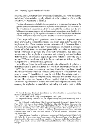 208 Property Rights v the Public Interest 
necessity, that is, whether ‘there are alternative means, less restrictive of the 
individual’s interests but equally effective for the realisation of the public 
objective’.181 According to the ECJ: 
The Court has consistently held that the principle of proportionality is one of the 
general principles of Community law. By virtue of that principle, the lawfulness of 
the prohibition of an economic activity is subject to the condition that the pro-hibitory 
measures are appropriate and necessary in order to achieve the objectives 
legitimately pursued by the legislation in question; when there is a choice between 
several appropriate measures recourse must be had to the least onerous.182 
When approaching such questions, constitutional and supreme courts 
must unavoidably formulate opinions that touch upon policy design and 
implementation. Their answers are not value neutral. If the control is too 
strict, courts will replace the policy considerations embodied in the regu-lation 
with their own, an outcome potentially contradictory to constitu-tional 
separation of powers and democratic principles. For that same 
reason, courts that apply the arbitrariness as irrationally test tend to show 
different levels of deference depending on the nature of the body under 
review.183 The more democratic it is, the more deference it deserves (that 
is, legislatures v administrative agencies). 
In the United States, the arbitrariness as irrationality test for legislation is 
insurmountable to plaintiffs. Since the ‘switch in time that saved nine’ in 
1937,184 there has not been a single case in which the Supreme Court struck 
down economic legislation on the basis of violations of the substantive due 
process clause.185 In addition, it must be noted that this test does not per-mit 
plaintiffs to receive compensation; remedies are limited to judicial 
review. Recently, the Supreme Court clarified that the ‘substantially 
advances a legitimate state interest’ test mentioned in previous taking cases 
can only be applied as a stand-alone rationality test in the context of the 
181 Robert Thomas, Legitimate Expectations and Proportionality in Administrative Law 
(Portland, Hart Publishing, 2000) 77. 
182 Case 331/88 R v MAFF, ex p Fedesa [1990] ECR I-4023 ¶ 13. 
183 As pointed out by Thomas, n 181, 79, proportionality is applied ‘on a sliding scale of 
review’. 
184 See William E Leuchtenburg, ‘The Origins of Franklin D Roosevelt’s ‘Court-Packing’ 
Plan’ (1966) 1966 Supreme Court Review 347; Michael E Parrish, ‘The Great Depression, the 
New Deal, and the American Legal Order’ (1984) 59 Washington Law Review 723; Richard D 
Friedman, ‘Switching Time and Other Thought Experiments: The Hughes Court and 
Constitutional Transformation’ (1994) 142 University of Pennsylvania Law Review 1891; and, 
Leonard Baker, Back to Back: The Duel Between FDR and the Supreme Court (New York, 
Macmillan, 1967). 
185 As the Supreme Court held in Williamson v Lee Optical of Oklahoma Inc (1955) 348 US 483, 
488, ‘[t]he day is gone when this Court uses the Due Process Clause of the Fourteenth 
Amendment to strike down state laws, regulatory of business and industrial conditions, 
because they may be unwise, improvident, or out of harmony with a particular school of 
thought’. 
 