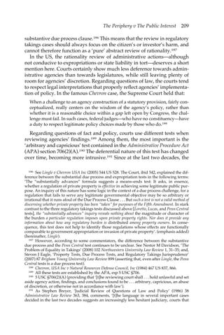 The Periphery v The Public Interest 209 
substantive due process clause.186 This means that the review in regulatory 
takings cases should always focus on the citizen’s or investor’s harm, and 
cannot therefore function as a ‘pure’ abstract review of rationality.187 
In the US, the rationality review of administrative actions—although 
not conducive to expropriations or state liability in tort—deserves a short 
mention here. Courts certainly show much less deference towards admin-istrative 
agencies than towards legislatures, while still leaving plenty of 
room for agencies’ discretion. Regarding questions of law, the courts tend 
to respect legal interpretations that properly reflect agencies’ implementa-tion 
of policy. In the famous Chevron case, the Supreme Court held that: 
When a challenge to an agency construction of a statutory provision, fairly con-ceptualized, 
really centers on the wisdom of the agency’s policy, rather than 
whether it is a reasonable choice within a gap left open by Congress, the chal-lenge 
must fail. In such cases, federal judges—who have no constituency—have 
a duty to respect legitimate policy choices made by those who do.188 
Regarding questions of fact and policy, courts use different tests when 
reviewing agencies’ findings.189 Among them, the most important is the 
‘arbitrary and capricious’ test contained in the Administrative Procedure Act 
(APA) section 706(2)(A).190 The deferential nature of this test has changed 
over time, becoming more intrusive.191 Since at the last two decades, the 
186 See Lingle v Chevron USA Inc (2005) 544 US 528. The Court, ibid 542, explained the dif-ference 
between the substantial due process and expropriation tests in the following terms: 
‘The “substantially advances” formula suggests a means–ends test: It asks, in essence, 
whether a regulation of private property is effective in achieving some legitimate public pur-pose. 
An inquiry of this nature has some logic in the context of a due process challenge, for a 
regulation that fails to serve any legitimate governmental objective may be so arbitrary or 
irrational that it runs afoul of the Due Process Clause . . . But such a test is not a valid method of 
discerning whether private property has been “taken” for purposes of the Fifth Amendment. In stark 
contrast to the three regulatory takings tests discussed above [Loretto, Lucas, and Penn Central 
tests], the “substantially advances” inquiry reveals nothing about the magnitude or character of 
the burden a particular regulation imposes upon private property rights. Nor does it provide any 
information about how any regulatory burden is distributed among property owners. In conse-quence, 
this test does not help to identify those regulations whose effects are functionally 
comparable to government appropriation or invasion of private property’. (emphasis added) 
(hereinafter, Lingle). 
187 However, according to some commentators, the difference between the substantive 
due process and the Penn Central test continues to be unclear. See Nestor M Davidson, ‘The 
Problem of Equality in Takings’ (2008) 102 Northwestern University Law Review 1, 31–35; and, 
Steven J Eagle, ‘Property Tests, Due Process Tests, and Regulatory Takings Jurisprudence’ 
(2007) 87 Brigham Young University Law Review 899 (asserting that, even after Lingle, the Penn 
Central tests is a due process test). 
188 Chevron, USA Inc v Natural Resources Defense Council, Inc (1984) 467 US 837, 866. 
189 All these tests are established by the APA, esp 5 USC §706. 
190 5 USC §706(2)(A) (providing that ‘[t]he reviewing court shall . . . hold unlawful and set 
aside agency action, findings, and conclusions found to be . . . arbitrary, capricious, an abuse 
of discretion, or otherwise not in accordance with law’). 
191 As Stephen Breyer, ‘Judicial Review of Questions of Law and Policy’ (1986) 38 
Administrative Law Review 363, 384, comments, ‘[t]he language in several important cases 
decided in the last two decades suggests an increasingly less hesitant judiciary, courts that 
 
