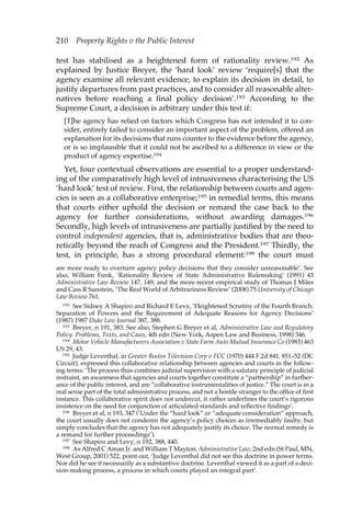 210 Property Rights v the Public Interest 
test has stabilised as a heightened form of rationality review.192 As 
explained by Justice Breyer, the ‘hard look’ review ‘require[s] that the 
agency examine all relevant evidence, to explain its decision in detail, to 
justify departures from past practices, and to consider all reasonable alter-natives 
before reaching a final policy decision’.193 According to the 
Supreme Court, a decision is arbitrary under this test if: 
[T]he agency has relied on factors which Congress has not intended it to con-sider, 
entirely failed to consider an important aspect of the problem, offered an 
explanation for its decisions that runs counter to the evidence before the agency, 
or is so implausible that it could not be ascribed to a difference in view or the 
product of agency expertise.194 
Yet, four contextual observations are essential to a proper understand-ing 
of the comparatively high level of intrusiveness characterising the US 
‘hard look’ test of review. First, the relationship between courts and agen-cies 
is seen as a collaborative enterprise;195 in remedial terms, this means 
that courts either uphold the decision or remand the case back to the 
agency for further considerations, without awarding damages.196 
Secondly, high levels of intrusiveness are partially justified by the need to 
control independent agencies, that is, administrative bodies that are theo-retically 
beyond the reach of Congress and the President.197 Thirdly, the 
test, in principle, has a strong procedural element:198 the court must 
are more ready to overturn agency policy decisions that they consider unreasonable’. See 
also, William Funk, ‘Rationality Review of State Administrative Rulemaking’ (1991) 43 
Administrative Law Review 147, 149, and the more recent empirical study of Thomas J Miles 
and Cass R Sunstein, ‘The Real World of Arbitrariness Review’ (2008) 75 University of Chicago 
Law Review 761. 
192 See Sidney A Shapiro and Richard E Levy, ‘Heightened Scrutiny of the Fourth Branch: 
Separation of Powers and the Requirement of Adequate Reasons for Agency Decisions’ 
(1987) 1987 Duke Law Journal 387, 388. 
193 Breyer, n 191, 383. See also, Stephen G Breyer et al, Administrative Law and Regulatory 
Policy. Problems, Texts, and Cases, 4th edn (New York, Aspen Law and Business, 1998) 346. 
194 Motor Vehicle Manufacturers Association v State Farm Auto Mutual Insurance Co (1983) 463 
US 29, 43. 
195 Judge Leventhal, in Greater Boston Television Corp v FCC (1970) 444 F.2d 841, 851–52 (DC 
Circuit), expressed this collaborative relationship between agencies and courts in the follow-ing 
terms: ‘The process thus combines judicial supervision with a salutary principle of judicial 
restraint, an awareness that agencies and courts together constitute a “partnership” in further-ance 
of the public interest, and are “collaborative instrumentalities of justice.” The court is in a 
real sense part of the total administrative process, and not a hostile stranger to the office of first 
instance. This collaborative spirit does not undercut, it rather underlines the court’s rigorous 
insistence on the need for conjunction of articulated standards and reflective findings’. 
196 Breyer et al, n 193, 347 (‘Under the “hard look” or “adequate consideration” approach, 
the court usually does not condemn the agency’s policy choices as irremediably faulty, but 
simply concludes that the agency has not adequately justify its choice. The normal remedy is 
a remand for further proceedings’). 
197 See Shapiro and Levy, n 192, 388, 440. 
198 As Alfred C Aman Jr. and William T Mayton, Administrative Law, 2nd edn (St Paul, MN, 
West Group, 2001) 522, point out, ‘Judge Leventhal did not see this doctrine in power terms. 
Nor did he see it necessarily as a substantive doctrine. Leventhal viewed it as a part of a deci-sion- 
making process, a process in which courts played an integral part’. 
 