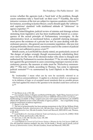 The Periphery v The Public Interest 211 
review whether the agencies took a ‘hard look’ at the problem, though 
courts sometimes take a ‘hard look’ on their own.199 Fourthly, the most 
intrusive versions of the test are subject to vigorous academic criticism;200 
for instance, according to Justice Breyer, courts should apply the ‘arbitrary 
and capricious’ standard ‘with traditional attitude of “deference” to 
agency expertise’.201 
In the United Kingdom, judicial review of statutes and damage actions 
stemming from legislative acts has been traditionally barred as a conse-quence 
of the sacred principle of Parliamentary sovereignty. At the 
administrative level, as mentioned before, a plaintiff claiming damages 
must prove the existence of a private law tort. In cases dealing with dis-cretionary 
powers—the general case in economic regulation—the new test 
of proportionality (broad sense), sometimes used in the context of judicial 
review, is not sufficient to prove a tort.202 
British courts, as Lord Keith has clearly stated, are particularly aware of 
‘the danger of judges wrongly though unconsciously substituting their 
own views for the view of the decision-maker who alone is charged and 
authorised by Parliament to exercise discretion’.203 So, in order to prove a 
tort against the government in cases concerning improper exercise of dis-cretionary 
powers, the measure at stake must be ‘Wednesbury unreason-able’. 
204 This test—which, according to Thomas, ‘has come to represent 
judicial restraint’205—is summarised by Lord Diplock in the following 
terms: 
By ‘irrationality’ I mean what can by now be succinctly referred to as 
‘Wednesbury unreasonableness’. It applies to a decision which is so outrageous 
in its defiance of logic or of accepted moral standards that no sensible person 
who had applied his mind to the question to be decided could have arrived at 
it.206 
199 See Breyer et al, n 193, 346. 
200 For example, Sidney A Shapiro and Richard W Murphy, ‘Eight Thing Americans Can’t 
Figure Out About Controlling Administrative Power’ (2009) 60 Administrative Law Review ___ 
(forthcoming) (available at http://papers.ssrn.com/sol3/papers.cfm?abstract_id=1162872) 
affirms that ‘[j]udicial review of the rationality of agency policies . . . has a regrettably strong 
political component of dubious legitimacy’. 
201 Breyer, n 191, 394. 
202 The test of proportionality has been gaining momentum in the UK See William Wade 
and Christopher Forsyth, Administrative Law, 9th edn (New York, OUP, 2004) 371 ff; Paul P 
Craig, Administrative Law, 5th edn (London, Sweet and Maxwell, 2003) 609 ff; and, Thomas, 
n 181, 86 ff. 
203 Lord Keith in R v Secretary of State for Trade and Industry ex p Lonrho Plc, [1989] 1 WLR 
525, 535. See Wade and Forsyth, n 202, 362–63. 
204 See Cane, n 143, 246. See also, Cane, 145, 260. 
205 Thomas, n 181, 86. 
206 Lord Diplock in Council of Civil Service Unions v Minister for the Civil Service [1985] AC 
374, 410 (internal citations omitted). See also, SA De Smith, L Woolf, and K Jowell, Judicial 
Review of Administrative Action, 5th edn (London, Sweet and Maxwell, 1995) 293. 
 