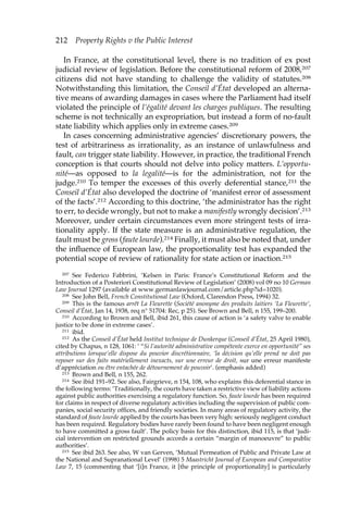 212 Property Rights v the Public Interest 
In France, at the constitutional level, there is no tradition of ex post 
judicial review of legislation. Before the constitutional reform of 2008,207 
citizens did not have standing to challenge the validity of statutes.208 
Notwithstanding this limitation, the Conseil d’État developed an alterna-tive 
means of awarding damages in cases where the Parliament had itself 
violated the principle of l’égalité devant les charges publiques. The resulting 
scheme is not technically an expropriation, but instead a form of no-fault 
state liability which applies only in extreme cases.209 
In cases concerning administrative agencies’ discretionary powers, the 
test of arbitrariness as irrationality, as an instance of unlawfulness and 
fault, can trigger state liability. However, in practice, the traditional French 
conception is that courts should not delve into policy matters. L’opportu-nité— 
as opposed to la legalité—is for the administration, not for the 
judge.210 To temper the excesses of this overly deferential stance,211 the 
Conseil d’État also developed the doctrine of ‘manifest error of assessment 
of the facts’.212 According to this doctrine, ‘the administrator has the right 
to err, to decide wrongly, but not to make a manifestly wrongly decision’.213 
Moreover, under certain circumstances even more stringent tests of irra-tionality 
apply. If the state measure is an administrative regulation, the 
fault must be gross (faute lourde).214 Finally, it must also be noted that, under 
the influence of European law, the proportionality test has expanded the 
potential scope of review of rationality for state action or inaction.215 
207 See Federico Fabbrini, ‘Kelsen in Paris: France’s Constitutional Reform and the 
Introduction of a Posteriori Constitutional Review of Legislation’ (2008) vol 09 no 10 German 
Law Journal 1297 (available at www.germanlawjournal.com/article.php?id=1020). 
208 See John Bell, French Constitutional Law (Oxford, Clarendon Press, 1994) 32. 
209 This is the famous arrêt La Fleurette (Société anonyme des produits laitiers ‘La Fleurette’, 
Conseil d’État, Jan 14, 1938, req n° 51704: Rec, p 25). See Brown and Bell, n 155, 199–200. 
210 According to Brown and Bell, ibid 261, this cause of action is ‘a safety valve to enable 
justice to be done in extreme cases’. 
211 ibid. 
212 As the Conseil d’État held Institut technique de Dunkerque (Conseil d’État, 25 April 1980), 
cited by Chapus, n 128, 1061: ‘ “Si l’autorité administrative compétente exerce en opportunité” ses 
attributions lorsque’elle dispose du pouvior discrétionnaire, ‘la décision qu’elle prend ne doit pas 
reposer sur des faits matériellement inexacts, sur une erreur de droit, sur une erreur manifeste 
d’appréciation ou être entachée de détournement de pouvoir’. (emphasis added) 
213 Brown and Bell, n 155, 262. 
214 See ibid 191–92. See also, Fairgrieve, n 154, 108, who explains this deferential stance in 
the following terms: ‘Traditionally, the courts have taken a restrictive view of liability actions 
against public authorities exercising a regulatory function. So, faute lourde has been required 
for claims in respect of diverse regulatory activities including the supervision of public com-panies, 
social security offices, and friendly societies. In many areas of regulatory activity, the 
standard of faute lourde applied by the courts has been very high: seriously negligent conduct 
has been required. Regulatory bodies have rarely been found to have been negligent enough 
to have committed a gross fault’. The policy basis for this distinction, ibid 115, is that ‘judi-cial 
intervention on restricted grounds accords a certain “margin of manoeuvre” to public 
authorities’. 
215 See ibid 263. See also, W van Gerven, ‘Mutual Permeation of Public and Private Law at 
the National and Supranational Level’ (1998) 5 Maastricht Journal of European and Comparative 
Law 7, 15 (commenting that ‘[i]n France, it [the principle of proportionality] is particularly 
 