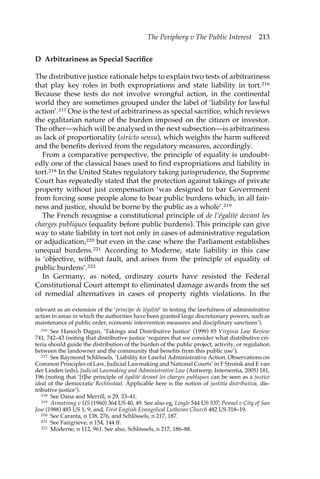 The Periphery v The Public Interest 213 
D Arbitrariness as Special Sacrifice 
The distributive justice rationale helps to explain two tests of arbitrariness 
that play key roles in both expropriations and state liability in tort.216 
Because these tests do not involve wrongful action, in the continental 
world they are sometimes grouped under the label of ‘liability for lawful 
action’.217 One is the test of arbitrariness as special sacrifice, which reviews 
the egalitarian nature of the burden imposed on the citizen or investor. 
The other—which will be analysed in the next subsection—is arbitrariness 
as lack of proportionality (stricto sensu), which weights the harm suffered 
and the benefits derived from the regulatory measures, accordingly. 
From a comparative perspective, the principle of equality is undoubt-edly 
one of the classical bases used to find expropriations and liability in 
tort.218 In the United States regulatory taking jurisprudence, the Supreme 
Court has repeatedly stated that the protection against takings of private 
property without just compensation ‘was designed to bar Government 
from forcing some people alone to bear public burdens which, in all fair-ness 
and justice, should be borne by the public as a whole’.219 
The French recognise a constitutional principle of de l’égalité devant les 
charges publiques (equality before public burdens). This principle can give 
way to state liability in tort not only in cases of administrative regulation 
or adjudication,220 but even in the case where the Parliament establishes 
unequal burdens.221 According to Moderne, state liability in this case 
is ‘objective, without fault, and arises from the principle of equality of 
public burdens’.222 
In Germany, as noted, ordinary courts have resisted the Federal 
Constitutional Court attempt to eliminated damage awards from the set 
of remedial alternatives in cases of property rights violations. In the 
relevant as an extension of the ‘principe de légalité’ in testing the lawfulness of administrative 
action in areas in which the authorities have been granted large discretionary powers, such as 
maintenance of public order, economic intervention measures and disciplinary sanctions’). 
216 See Hanoch Dagan, ‘Takings and Distributive Justice’ (1999) 85 Virginia Law Review 
741, 742–43 (noting that distributive justice ‘requires that we consider what distributive cri-teria 
should guide the distribution of the burden of the public project, activity, or regulation 
between the landowner and the community that benefits from this public use’). 
217 See Raymond Schlössels, ‘Liability for Lawful Administrative Action. Observations on 
Common Principles of Law, Judicial Lawmaking and National Courts’ in F Stroink and E van 
der Linden (eds), Judicial Lawmaking and Administrative Law (Antwerp, Intersentia, 2005) 181, 
196 (noting that ‘[t]he principle of égalité devant les charges publiques can be seen as a justice 
ideal of the democratic Rechtsstaat. Applicable here is the notion of justitia distributiva, dis-tributive 
justice’). 
218 See Dana and Merrill, n 29, 33–41. 
219 Armstrong v US (1960) 364 US 40, 49. See also eg, Lingle 544 US 537; Pennel v City of San 
Jose (1988) 485 US 1, 9; and, First English Evangelical Lutheran Church 482 US 318–19. 
220 See Caranta, n 138, 276, and Schlössels, n 217, 187. 
221 See Fairgrieve, n 154, 144 ff. 
222 Moderne, n 112, 961. See also, Schlössels, n 217, 186–88. 
 