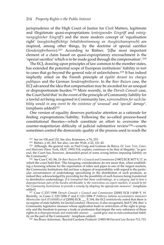 214 Property Rights v the Public Interest 
jurisprudence of the High Court of Justice for Civil Matters, legitimate 
and illegitimate quasi-expropriations (enteignender Eingriff and enteig-nungsgleicher 
Eingriff ) and the more modern concept of ‘equalisation 
right’ (ausgleichspflichtige Inhaltsbestimmung or Ausgleichsanspruch) are 
inspired, among other things, by the doctrine of special sacrifice 
(Sonderopfertheorie).223 According to Rüfner, ‘[t]he most important 
element of a claim based on quasi-expropriatory encroachment is the 
‘special sacrifice’ which is to be made good through the compensation’.224 
The ECJ, drawing upon principles of law common to the member states, 
has extended the potential scope of European institutions’ liability in tort 
to cases that go beyond the general rule of unlawfulness.225 It has indeed 
implicitly relied on the French principle of égalité devant les charges 
publiques and the German Sonderopfertheorie. In the Boer Buizen case, the 
ECJ advanced the idea that compensation may be awarded for an unequal 
or disproportionate burden.226 More recently, in the Dorsch Consult case, 
the Court held that ‘in the event of the principle of Community liability for 
a lawful act being recognised in Community law, a precondition for such lia-bility 
would in any event be the existence of ‘unusual’ and ‘special’ damage’. 
(emphasis added)227 
One version of equality deserves particular attention as a rationale for 
finding expropriations/liability. Following the so-called process-based 
constitutional theories—which constitute an effort to overcome the 
counter-majoritarian difficulty of judicial substantive review228—courts 
sometimes control the democratic quality of the process used to reach the 
223 See nn 130 and 132. See also, Kommers, n 76, 253. 
224 Rüfner, n 45, 263. See also, van der Walt, n 22, 141–42. 
225 Although, the general rule, as Paul Craig and Gráinne de Búrca, EC Law: Text, Cases, 
and Materials (New York, OUP, 1995) 514, explain, continues to be that of illegality: ‘in gen-eral, 
the Court has, however, demanded proof of some wrong before imposing liability on 
the Community’. 
226 See Case C-81/86, De Boer Buizen BV v Council and Commission [1987] ECR 3677 ¶ 17, in 
which the court held that: ‘The foregoing considerations do not mean that, when establish-ing 
a licensing scheme for the exportation of tubes and pipes to one of the largest markets, 
the Community Institutions did not bear a degree of responsibility with regard to the partic-ular 
circumstances of undertakings specializing in the distribution of such products, as 
indeed they acknowledged by providing for the possibility of such licences being transferred 
to distributive undertakings. If it transpired that those undertakings, as a category, had to bear a 
disproportionate part of the burden attributable to the restrictions on export markets, it would be for 
the Community Institutions to provide a remedy by adopting the appropriate measures’. (emphasis 
added) 
227 Case C-237/1998 Dorsch Consult v Council and Commission [2000] ECR I-4549 ¶ 19. 
Recently, in Cases C-120/2006 P and C-121/2006 P Fabbrica italiana accumulatori motocarri 
Montecchio SpA (FIAMM) et al [2008] ECR ___ ¶ 184, the ECJ restrictively noted that there is 
no regime of state liability for lawful conduct. However, it also recognised, ibid ¶ 184, that ‘a 
Community legislative measure whose application leads to restrictions of the right to prop-erty 
and the freedom to pursue a trade or profession that impair the very substance of those 
rights in a disproportionate and intolerable manner . . . could give rise to non-contractual liabil-ity 
on the part of the Community’. (emphasis added) 
228 See Bruce Ackerman, ‘Beyond Carolene Products’ (1985) 98 Harvard Law Review 713, 715. 
 