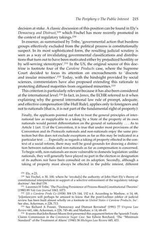 The Periphery v The Public Interest 215 
decision at stake. A classic discussion of this position can be found in Ely’s 
Democracy and Distrust,229 which Fischel has more recently promoted in 
the context of regulatory takings.230 
In essence, as summarised by Tribe, ‘governmental action that burdens 
groups effectively excluded from the political process is constitutionally 
suspect. In its most sophisticated form, the resulting judicial scrutiny is 
seen as a way of invalidating governmental classifications and distribu-tions 
that turn out to have been motivated either by prejudiced hostility or 
by self-serving stereotypes’.231 In the US, the original source of this doc-trine 
is footnote four of the Carolene Products case, where the Supreme 
Court decided to focus its attention on encroachments to ‘discrete 
and insular minorities’.232 Today, with the hindsight provided by social 
sciences, commentators have also proposed extending this rationale to 
protecting diffused majorities from organised minorities.233 
This criterion is particularly relevant because it has also been considered 
at the international level.234 In fact, in James, the ECHR referred to it when 
explaining why the general international law rule of prompt, adequate, 
and effective compensation (the Hull Rule), applies only to foreigners and 
not to nationals (that is, it is not part of the fundamental right of property): 
Finally, the applicants pointed out that to treat the general principles of inter-national 
law as inapplicable to a taking by a State of the property of its own 
nationals would permit differentiation on the ground of nationality . . . As to 
Article 1 (art. 1) of the Convention, it is true that under most provisions of the 
Convention and its Protocols nationals and non-nationals enjoy the same pro-tection 
but this does not exclude exceptions as far as this may be indicated in a 
particular text . . . Especially as regards a taking of property effected in the con-text 
of a social reform, there may well be good grounds for drawing a distinc-tion 
between nationals and non-nationals as far as compensation is concerned. 
To begin with, non-nationals are more vulnerable to domestic legislation: unlike 
nationals, they will generally have played no part in the election or designation 
of its authors nor have been consulted on its adoption. Secondly, although a 
taking of property must always be effected in the public interest, different 
229 Ely, n 23. 
230 See Fischel, n 30, 100, where he ‘invoke[s] the authority of John Hart Ely’s theory of 
constitutional interpretation in support of a selective enforcement of the regulatory takings 
doctrine’. See ibid 139. 
231 Laurence H Tribe, ‘The Puzzling Persistence of Process-Based Constitutional Theories’ 
(1980) 89 Yale Law Journal 1063, 1073. 
232 US v Carolene Prods Co (1938) 304 US 144, 152 n.4. According to Mashaw, n 14, 68, 
‘[n]onlawyers will perhaps be amused to know that the post-Lochner edifice of judicial 
review has been built almost wholly on a footnote in United States v Carolene Products, Inc’. 
See also, Ackerman, n 228, 713. 
233 See Richard A Posner, ‘Democracy and Distrust Revisited’ (1991) 77 Virginia Law 
Review 641, 646; Ackerman, n 228, 745–46; and Mashaw, n 14, 68–69. 
234 It seems that John Basset Moore first presented this argument before the Spanish Treaty 
Claims Commission in the Constancia Sugar Case. See Edwin Borchard, ‘The “Minimum 
Standard” of the Treatment of Aliens’ (1940) 38 Michigan Law Review 445, 453. 
 