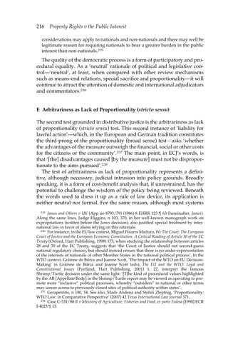 216 Property Rights v the Public Interest 
considerations may apply to nationals and non-nationals and there may well be 
legitimate reason for requiring nationals to bear a greater burden in the public 
interest than non-nationals.235 
The quality of the democratic process is a form of participatory and pro-cedural 
equality. As a ‘neutral’ rationale of political and legislative con-trol—‘ 
neutral’, at least, when compared with other review mechanisms 
such as means-end relations, special sacrifice and proportionality—it will 
continue to attract the attention of domestic and international adjudicators 
and commentators.236 
E Arbitrariness as Lack of Proportionality (stricto sensu) 
The second test grounded in distributive justice is the arbitrariness as lack 
of proportionality (stricto sensu) test. This second instance of ‘liability for 
lawful action’—which, in the European and German tradition constitutes 
the third prong of the proportionality (broad sense) test—asks ‘whether 
the advantages of the measure outweigh the financial, social or other costs 
for the citizens or the community’.237 The main point, in ECJ’s words, is 
that ‘[the] disadvantages caused [by the measure] must not be dispropor-tionate 
to the aims pursued’.238 
The test of arbitrariness as lack of proportionality represents a defini-tive, 
although necessary, judicial intrusion into policy grounds. Broadly 
speaking, it is a form of cost-benefit analysis that, if unrestrained, has the 
potential to challenge the wisdom of the policy being reviewed. Beneath 
the words used to dress it up as a rule of law device, its application is 
neither neutral nor formal. For the same reason, although most systems 
235 James and Others v UK (App no 8793/79) (1986) 8 EHRR 123 ¶ 63 (hereinafter, James). 
Along the same lines, Judge Higgins, n 103, 370, in her well-known monograph work on 
expropriations (written before the James decision), also justified special treatment by inter-national 
law in favor of aliens relying on this rationale. 
236 For instance, in the EU law context, Miguel Poiares Maduro, We The Court: The European 
Court of Justice and the European Economic Constitution. A Critical Reading of Article 30 of the EC 
Treaty (Oxford, Hart Publishing, 1998) 173, when studying the relationship between articles 
28 and 30 of the EC Treaty, suggests that ‘the Court of Justice should not second-guess 
national regulatory choices, but should instead ensure that there is no under-representation 
of the interests of nationals of other Member States in the national political process’. In the 
WTO context, Gráinne de Búrca and Joanne Scott, ‘The Impact of the WTO on EU Decision- 
Making’ in Gráinne de Búrca and Joanne Scott (eds), The EU and the WTO. Legal and 
Constitutional Issues (Portland, Hart Publishing, 2001) 1, 27, interpret the famous 
Shrimp/Turtle decision under the same light: ‘[T]he kind of procedural values highlighted 
by the AB [Appellate Body] in the Shrimp/Turtle report may be viewed as operating to pro-mote 
more “inclusive” political processes, whereby “outsiders” in national or other terms 
may secure access to previously closed sites of political authority within states’. 
237 Gerapetritis, n 180, 54. See also, Mads Andena and Stefan Zleptnig, ‘Proportionality: 
WTO Law: in Comparative Perspective’ (2007) 42 Texas International Law Journal 371. 
238 Case C-331/88 R v Ministry of Agriculture, Fisheries and Food, ex parte Fedesa [1990] ECR 
I-4023 ¶ 13. 
 