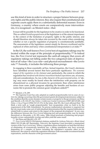 The Periphery v The Public Interest 217 
use this kind of tests in order to structure a proper balance between prop-erty 
rights and the public interest, they also require that constitutional and 
supreme courts apply them in a substantially deferential manner. Even in 
Germany, a country where courts are comparatively more intervention-ists, 
it is recognised—as Mostert notes—that: 
It must still be possible for the legislature to be creative in order to be functional. 
This so-called Gestaltungsspielraum of the legislature is of the utmost importance 
in the context of the limitation of property rights in the public interest, and 
should therefore always be taken into account by the courts when considering 
whether or not a specific regulation of property is constitutionally justifiable. 
The assessments of the legislature cannot simply be thrown overboard and be 
replaced at whim and fancy when constitutional interpretation is at stake.239 
In the US, the well-known Penn Central test of regulatory takings may be 
located within the scope of the principle of proportionality.240 In federal 
law, the Penn Central test represents the catch-all category that covers all 
regulatory takings not falling under the two categorical rules of depriva-tion 
of all value—the Lucas rule—and physical encroachment—the Loretto 
rule.241 Formally, it includes the following three prongs: 
In engaging in these essentially ad hoc, factual inquiries, the Court’s decisions 
have identified several factors that have particular significance. The economic 
impact of the regulation on the claimant and, particularly, the extent to which the 
regulation has interfered with distinct investment-backed expectations are, of course, 
relevant considerations. So, too, is the character of the governmental action. A ‘tak-ing’ 
may more readily be found when the interference with property can be 
characterized as a physical invasion by government, than when interference 
arises from some public program adjusting the benefits and burdens of eco-nomic 
life to promote the common good. (emphasis added)242 
239 Mostert, n 76, 299. 
240 The Supreme Court has only adopted an explicit proportionality test in cases of exac-tions 
(ie, takings occurring when the government grants development permissions subject to 
the condition that the owner donates certain money or property to the government; see Dana 
and Merrill, n 29, 210–27). See Nollan v Californian Coastal Commission (1987) 483 US 825, and 
Dolan v City of Tigard (1994) 512 US 374. In the latter, ibid 391, the Court affirmed that: ‘We 
think a term such as ‘rough proportionality’ best encapsulates what we hold to be the 
requirement of the Fifth Amendment. No precise mathematical calculation is required, but 
the city must make some sort of individualised determination that the required dedication is 
related both in nature and extent to the impact of the proposed development’. In any case, 
the difference between the Penn Central balancing test and proportionality may be merely 
theoretical; as Alexander, n 22, 203, notes, ‘[t]he actual processes of balancing and propor-tionality 
review substantially overlap and often yield the same result’. 
241 See Dana and Merrill, n 29, 127. 
242 Penn Central 438 US 124 (internal citations omitted) In Anthony Palazzolo v Rhode Island 
(2001) 533 US 606, 607 (hereinafter, Palazzolo), the Supreme Court provided a summarised 
version of the Penn Central test: ‘Where a regulation places limitations on land that fall short 
of eliminating all economically beneficial use, a taking nonetheless may have occurred, 
depending on a complex of factors including the regulation’s economic effect on the 
landowner, the extent to which the regulation interferes with reasonable investment-backed 
expectations, and the character of the government action’. 
 