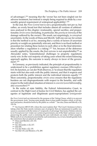 The Periphery v The Public Interest 219 
of advantages’,255 meaning that the ‘owner has not been singled out for 
adverse treatment, but instead is simply being required to abide by a rea-sonably 
general requirement of widespread applicability’.256 
In the end, the Penn Central test is not a proportionality test per se, but 
rather, an overly broad test that includes almost all versions of arbitrari-ness 
analysed in this chapter: irrationality, special sacrifice, and propor-tionality 
stricto sensu (including, in particular, the gravity or intensity of the 
damage suffered by the owner). The result, not surprisingly, is conceptual 
uncertainty. In the words of Dana and Merrill, ‘[a]ll one can say for certain 
is that the method is ad hoc, meaning that a variety of factors of uncertain 
priority or weight are potentially relevant, and there is no fixed method or 
procedure for relating these factors to each other or to the final determin-ation 
whether a regulation is a taking’.257 Yet, because of the deference 
usually applied by the courts, the final outcome is not unpredictable;258 as 
Alexander notes, ‘[c]onstitutional challenges to property regulations 
rarely win. In the vast majority of taking cases where the extant balancing 
approach applies, the outcome is nearly always in favor of the govern-ment’. 
259 
In Germany, as previously indicated, the principle of proportionality is 
understood to be a prohibition against regulatory excesses (Übermaßver-bot). 
Its function, as van der Walt observes, is ‘to ensure that the regulation 
starts with but also ends with the public interest, and that it respects and 
protects both the public interest and the individual interests equally’.260 
More concretely, proportionality stricto sensu ensures that the regulatory 
burdens are not disproportionate with respect to the benefits, and with 
respect to the individual situation of interest in concreto (unverhältnismäßig, 
also unzumutbar).261 
In the realm of state liability, the Federal Administrative Court, in 
contrast to the High Court of Justice for Civil Matters, has applied the cat-egories 
of legitimate and illegitimate quasi-expropriations (enteignender 
the Penn Central test] are informed by the purpose of the Taking Clause, which is to prevent 
the government, from “forcing some people alone to bear public burdens which, in all fair-ness 
and justice, should be borne by the public as a whole” ’. See also, Dana and Merrill, n 29, 
152–56. 
255 See Keystone 480 US 491, where the court explains that: ‘The Court’s hesitance to find a 
taking when the State merely restrains uses of property that are tantamount to public nui-sances 
is consistent with the notion of ‘reciprocity of advantage’ that Justice Holmes referred 
to in Pennsylvania Coal. Under our system of government, one of the State’s primary ways of 
preserving the public weal is restricting the uses individuals can make of their property. 
While each of us is burdened somewhat by such restrictions, we, in turn, benefit greatly from 
the restrictions that are placed on others’. 
256 Dana and Merrill, n 29, 153. 
257 ibid 131. 
258 See Alexander, n 22, 217. 
259 ibid 206. 
260 Van der Walt, n 22, 135. 
261 See ibid 135; and Mostert, n 76, 289. 
 