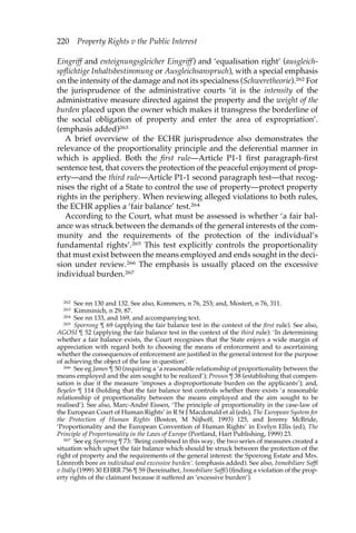 220 Property Rights v the Public Interest 
Eingriff and enteignungsgleicher Eingriff) and ‘equalisation right’ (ausgleich-spflichtige 
Inhaltsbestimmung or Ausgleichsanspruch), with a special emphasis 
on the intensity of the damage and not its specialness (Schweretheorie).262 For 
the jurisprudence of the administrative courts ‘it is the intensity of the 
administrative measure directed against the property and the weight of the 
burden placed upon the owner which makes it transgress the borderline of 
the social obligation of property and enter the area of expropriation’. 
(emphasis added)263 
A brief overview of the ECHR jurisprudence also demonstrates the 
relevance of the proportionality principle and the deferential manner in 
which is applied. Both the first rule—Article P1-1 first paragraph-first 
sentence test, that covers the protection of the peaceful enjoyment of prop-erty— 
and the third rule—Article P1-1 second paragraph test—that recog-nises 
the right of a State to control the use of property—protect property 
rights in the periphery. When reviewing alleged violations to both rules, 
the ECHR applies a ‘fair balance’ test.264 
According to the Court, what must be assessed is whether ‘a fair bal-ance 
was struck between the demands of the general interests of the com-munity 
and the requirements of the protection of the individual’s 
fundamental rights’.265 This test explicitly controls the proportionality 
that must exist between the means employed and ends sought in the deci-sion 
under review.266 The emphasis is usually placed on the excessive 
individual burden.267 
262 See nn 130 and 132. See also, Kommers, n 76, 253; and, Mostert, n 76, 311. 
263 Kimminich, n 29, 87. 
264 See nn 133, and 169, and accompanying text. 
265 Sporrong ¶ 69 (applying the fair balance test in the context of the first rule). See also, 
AGOSI ¶ 52 (applying the fair balance test in the context of the third rule): ‘In determining 
whether a fair balance exists, the Court recognises that the State enjoys a wide margin of 
appreciation with regard both to choosing the means of enforcement and to ascertaining 
whether the consequences of enforcement are justified in the general interest for the purpose 
of achieving the object of the law in question’. 
266 See eg James ¶ 50 (requiring a ‘a reasonable relationship of proportionality between the 
means employed and the aim sought to be realized’); Pressos ¶ 38 (establishing that compen-sation 
is due if the measure ‘imposes a disproportionate burden on the applicants’); and, 
Beyeler ¶ 114 (holding that the fair balance test controls whether there exists ‘a reasonable 
relationship of proportionality between the means employed and the aim sought to be 
realised’). See also, Marc-André Eissen, ‘The principle of proportionality in the case-law of 
the European Court of Human Rights’ in R St J Macdonald et al (eds), The European System for 
the Protection of Human Rights (Boston, M Nijhoff, 1993) 125, and Jeremy McBride, 
‘Proportionality and the European Convention of Human Rights’ in Evelyn Ellis (ed), The 
Principle of Proportionality in the Laws of Europe (Portland, Hart Publishing, 1999) 23. 
267 See eg Sporrong ¶ 73: ‘Being combined in this way, the two series of measures created a 
situation which upset the fair balance which should be struck between the protection of the 
right of property and the requirements of the general interest: the Sporrong Estate and Mrs. 
Lönnroth bore an individual and excessive burden’. (emphasis added). See also, Inmobiliare Saffi 
v Itally (1999) 30 EHRR 756 ¶ 59 (hereinafter, Inmobiliare Saffi) (finding a violation of the prop-erty 
rights of the claimant because it suffered an ‘excessive burden’). 
 