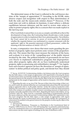 The Periphery v The Public Interest 221 
The deferential stance of the Court is reflected in the well-known doc-trine 
of the ‘margin of appreciation’.268 According to the ECHR, states 
deserve respect and recognition with respect to their determination of 
both the ends and the means-ends relation chosen.269 However, if the 
court does not wish to abdicate its functions, it must achieve a delicate 
equilibrium between deference and the need to review state action in 
order to protect property rights; this is a concern that was made explicit in 
the Sporrong case: 
[The Court] finds it natural that, in an area as complex and difficult as that of the 
development of large cities, the Contracting States should enjoy a wide margin 
of appreciation in order to implement their town-planning policy. Nevertheless, 
the Court cannot fail to exercise its power of review and must determine 
whether the requisite balance was maintained in a manner consonant with the 
applicants’ right to ‘the peaceful enjoyment of [their] possessions’, within the 
meaning of the first sentence of Article 1 (P1-1).270 
In sum, a comparative view shows that most courts guarding the pro-tection 
of property rights must perform some version of the proportion-ality 
test. This means that they must measure the intensity of the harm, 
and evaluate it in terms of the ‘compelling-ness’ of the public interest 
invoked by the state. The political branches of government do not have 
carte blanche to implement redistributive programs that disproportion-ately 
affect property rights; after all, we have traditionally understood 
property rights as possessing anti-redistributive strength.271 Yet, legisla-tures 
and executive agencies do have the discretion or ‘margin of appre-ciation’ 
to define political and policy goals, and dictate how they should 
268 See eg, AGOSI ¶ 52: ‘In determining whether a fair balance exists, the Court recognises 
that the State enjoys a wide margin of appreciation with regard both to choosing the means 
of enforcement and to ascertaining whether the consequences of enforcement are justified in 
the general interest for the purpose of achieving the object of the law in question’. The gen-eral 
grounds for the margin of appreciation can be found in Handyside v UK (1976) 1 EHRR 
737 ¶ 48. 
269 Regarding the ends, see eg, James ¶ 46: ‘Because of their direct knowledge of their soci-ety 
and its needs, the national authorities are in principle better placed than the international 
judge to appreciate what is ‘in the public interests’. Under the system of protection estab-lished 
by the Convention, it is thus for the national authorities to make the initial assessment 
both of the existence of a problem of public concern warranting measures of deprivation of 
property and of the remedial action to be taken’. Regarding the means-ends relation, see eg, 
Inmobiliare Saffi ¶ 49: ‘There must be a reasonable relationship of proportionality between 
the means employed and the aim pursued. In determining whether this requirement is met, 
the Court recognises that the State enjoys a wide margin of appreciation with regard 
both choosing the means of enforcement and to ascertaining whether the consequences of 
enforcement are justified in the general interest for the purpose of achieving the object of the 
law in question’. 
270 Sporrong ¶ 69. 
271 See Frank I Michelman, ‘Possession vs. Distribution in the Constitutional Ideal of 
Property’ (1987) 72 Iowa Law Review 1319, 1319 (noting that ‘we primarily understand prop-erty 
in its constitutional sense as an antiredistributive principle, opposed to governmental 
interventions into the extant regime of holdings for the sake of distributive ends’). 
 