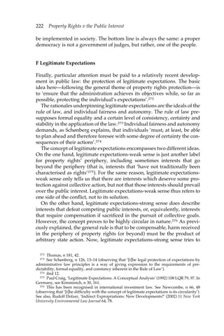 222 Property Rights v the Public Interest 
be implemented in society. The bottom line is always the same: a proper 
democracy is not a government of judges, but rather, one of the people. 
F Legitimate Expectations 
Finally, particular attention must be paid to a relatively recent develop-ment 
in public law: the protection of legitimate expectations. The basic 
idea here—following the general theme of property rights protection—is 
to ‘ensure that the administration achieves its objectives while, so far as 
possible, protecting the individual’s expectations’.272 
The rationales underpinning legitimate expectations are the ideals of the 
rule of law, and individual fairness and autonomy. The rule of law pre-supposes 
formal equality and a certain level of consistency, certainty and 
stability in the application of the law.273 Individual fairness and autonomy 
demands, as Schønberg explains, that individuals ‘must, at least, be able 
to plan ahead and therefore foresee with some degree of certainty the con-sequences 
of their actions’.274 
The concept of legitimate expectations encompasses two different ideas. 
On the one hand, legitimate expectations-weak sense is just another label 
for property rights’ periphery, including sometimes interests that go 
beyond the periphery (that is, interests that ‘have not traditionally been 
characterised as rights’275). For the same reason, legitimate expectations-weak 
sense only tells us that there are interests which deserve some pro-tection 
against collective action, but not that those interests should prevail 
over the public interest. Legitimate expectations-weak sense thus refers to 
one side of the conflict, not to its solution. 
On the other hand, legitimate expectations-strong sense does describe 
interests that defeat competing public interests, or, equivalently, interests 
that require compensation if sacrificed in the pursuit of collective goals. 
However, the concept proves to be highly circular in nature.276 As previ-ously 
explained, the general rule is that to be compensable, harm received 
in the periphery of property rights (or beyond) must be the product of 
arbitrary state action. Now, legitimate expectations-strong sense tries to 
272 Thomas, n 181, 42. 
273 See Schønberg, n 126, 13–14 (observing that ‘[t]he legal protection of expectations by 
administrative law principles is a way of giving expression to the requirements of pre-dictability, 
formal equality, and constancy inherent in the Rule of Law’). 
274 ibid 12. 
275 Paul Craig, ‘Legitimate Expectations: A Conceptual Analysis’ (1992) 108 LQR 79, 97. In 
Germany, see Kimminich, n 30, 161. 
276 This has been recognised in international investment law. See Newcombe, n 66, 48 
(observing that ‘[t]he difficulty with the concept of legitimate expectations is its circularity’). 
See also, Rudolf Dolzer, ‘Indirect Expropriations: New Developments?’ (2002) 11 New York 
University Environmental Law Journal 64, 78. 
 