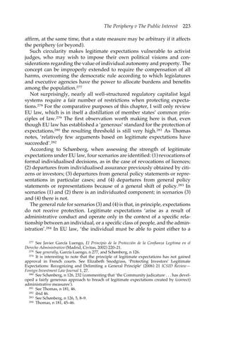 The Periphery v The Public Interest 223 
affirm, at the same time, that a state measure may be arbitrary if it affects 
the periphery (or beyond). 
Such circularity makes legitimate expectations vulnerable to activist 
judges, who may wish to impose their own political visions and con-siderations 
regarding the value of individual autonomy and property. The 
concept can be improperly extended to require the compensation of all 
harms, overcoming the democratic rule according to which legislatures 
and executive agencies have the power to allocate burdens and benefits 
among the population.277 
Not surprisingly, nearly all well-structured regulatory capitalist legal 
systems require a fair number of restrictions when protecting expecta-tions. 
278 For the comparative purposes of this chapter, I will only review 
EU law, which is in itself a distillation of member states’ common prin-ciples 
of law.279 The first observation worth making here is that, even 
though EU law has established a ‘generous’ standard for the protection of 
expectations,280 the resulting threshold is still very high.281 As Thomas 
notes, ‘relatively few arguments based on legitimate expectations have 
succeeded’.282 
According to Schønberg, when assessing the strength of legitimate 
expectations under EU law, four scenarios are identified: (1) revocations of 
formal individualised decisions, as in the case of revocations of licences; 
(2) departures from individualised assurance previously obtained by citi-zens 
or investors; (3) departures from general policy statements or repre-sentations 
in particular cases; and (4) departures from general policy 
statements or representations because of a general shift of policy.283 In 
scenarios (1) and (2) there is an individuated component; in scenarios (3) 
and (4) there is not. 
The general rule for scenarios (3) and (4) is that, in principle, expectations 
do not receive protection. Legitimate expectations ‘arise as a result of 
administrative conduct and operate only in the context of a specific rela-tionship 
between an individual, or a specific class of people, and the admin-istration’. 
284 In EU law, ‘the individual must be able to point either to a 
277 See Javier García Luengo, El Principio de la Protección de la Confianza Legítima en el 
Derecho Administrativo (Madrid, Civitas, 2002) 220–21. 
278 See generally, García Luengo, n 277, and Schønberg, n 126. 
279 It is interesting to note that the principle of legitimate expectations has not gained 
approval in French courts. See Elizabeth Snodgrass, ‘Protecting Investors’ Legitimate 
Expectations: Recognizing and Delimiting a General Principle’ (2006) 21 ICSID Review— 
Foreign Investment Law Journal 1, 27. 
280 See Schønberg, n 126, 232 (commenting that ‘the Community judicature . . . has devel-oped 
a fairly generous approach to breach of legitimate expectations created by (correct) 
administrative measures’). 
281 See Thomas, n 181, 46. 
282 ibid 46. 
283 See Schønberg, n 126, 5, 8–9. 
284 Thomas, n 181, 45–46. 
 