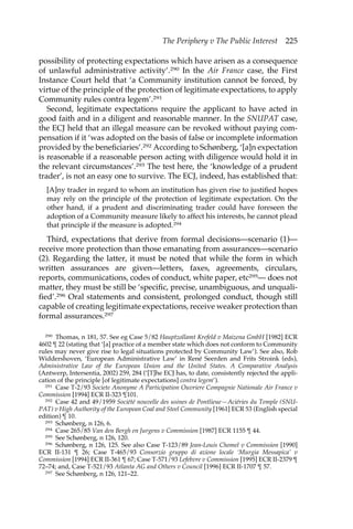 The Periphery v The Public Interest 225 
possibility of protecting expectations which have arisen as a consequence 
of unlawful administrative activity’.290 In the Air France case, the First 
Instance Court held that ‘a Community institution cannot be forced, by 
virtue of the principle of the protection of legitimate expectations, to apply 
Community rules contra legem’.291 
Second, legitimate expectations require the applicant to have acted in 
good faith and in a diligent and reasonable manner. In the SNUPAT case, 
the ECJ held that an illegal measure can be revoked without paying com-pensation 
if it ‘was adopted on the basis of false or incomplete information 
provided by the beneficiaries’.292 According to Schønberg, ‘[a]n expectation 
is reasonable if a reasonable person acting with diligence would hold it in 
the relevant circumstances’.293 The test here, the ‘knowledge of a prudent 
trader’, is not an easy one to survive. The ECJ, indeed, has established that: 
[A]ny trader in regard to whom an institution has given rise to justified hopes 
may rely on the principle of the protection of legitimate expectation. On the 
other hand, if a prudent and discriminating trader could have foreseen the 
adoption of a Community measure likely to affect his interests, he cannot plead 
that principle if the measure is adopted.294 
Third, expectations that derive from formal decisions—scenario (1)— 
receive more protection than those emanating from assurances—scenario 
(2). Regarding the latter, it must be noted that while the form in which 
written assurances are given—letters, faxes, agreements, circulars, 
reports, communications, codes of conduct, white paper, etc295— does not 
matter, they must be still be ‘specific, precise, unambiguous, and unquali-fied’. 
296 Oral statements and consistent, prolonged conduct, though still 
capable of creating legitimate expectations, receive weaker protection than 
formal assurances.297 
290 Thomas, n 181, 57. See eg Case 5/82 Hauptzollamt Krefeld v Maizena GmbH [1982] ECR 
4602 ¶ 22 (stating that ‘[a] practice of a member state which does not conform to Community 
rules may never give rise to legal situations protected by Community Law’). See also, Rob 
Widdershoven, ‘European Administrative Law’ in René Seerden and Frits Stroink (eds), 
Administrative Law of the European Union and the United States. A Comparative Analysis 
(Antwerp, Intersentia, 2002) 259, 284 (‘[T]he ECJ has, to date, consistently rejected the appli-cation 
of the principle [of legitimate expectations] contra legem’). 
291 Case T-2/93 Societe Anonyme A Participation Ouvriere Compagnie Nationale Air France v 
Commission [1994] ECR II-323 ¶101. 
292 Case 42 and 49/1959 Société nouvelle des usines de Pontlieue—Aciéries du Temple (SNU-PAT) 
v High Authority of the European Coal and Steel Community [1961] ECR 53 (English special 
edition) ¶ 10. 
293 Schønberg, n 126, 6. 
294 Case 265/85 Van den Bergh en Jurgens v Commission [1987] ECR 1155 ¶ 44. 
295 See Schønberg, n 126, 120. 
296 Schønberg, n 126, 125. See also Case T-123/89 Jean-Louis Chomel v Commission [1990] 
ECR II-131 ¶ 26; Case T-465/93 Consorzio gruppo di azione locale ‘Murgia Messapica’ v 
Commission [1994] ECR II-361 ¶ 67; Case T-571/93 Lefebvre v Commission [1995] ECR II-2379 ¶ 
72–74; and, Case T-521/93 Atlanta AG and Others v Council [1996] ECR II-1707 ¶ 57. 
297 See Schønberg, n 126, 121–22. 
 