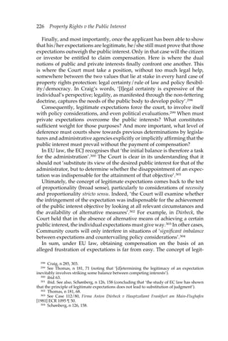 226 Property Rights v the Public Interest 
Finally, and most importantly, once the applicant has been able to show 
that his/her expectations are legitimate, he/she still must prove that those 
expectations outweigh the public interest. Only in that case will the citizen 
or investor be entitled to claim compensation. Here is where the dual 
notions of public and private interests finally confront one another. This 
is where the Court must take a position, without too much legal help, 
somewhere between the two values that lie at stake in every hard case of 
property rights protection: legal certainty/rule of law and policy flexibil-ity/ 
democracy. In Craig’s words, ‘[l]egal certainty is expressive of the 
individual’s perspective; legality, as manifested through the non-fettering 
doctrine, captures the needs of the public body to develop policy’.298 
Consequently, legitimate expectations force the court, to involve itself 
with policy considerations, and even political evaluations.299 When must 
private expectations overcome the public interests? What constitutes 
sufficient weight for those purposes? And more important, what level of 
deference must courts show towards previous determinations by legisla-tures 
and administrative agencies explicitly or implicitly affirming that the 
public interest must prevail without the payment of compensation? 
In EU law, the ECJ recognises that ‘the initial balance is therefore a task 
for the administration’.300 The Court is clear in its understanding that it 
should not ‘substitute its view of the desired public interest for that of the 
administrator, but to determine whether the disappointment of an expec-tation 
was indispensable for the attainment of that objective’.301 
Ultimately, the concept of legitimate expectations comes back to the test 
of proportionality (broad sense), particularly to considerations of necessity 
and proportionality stricto sensu. Indeed, ‘the Court will examine whether 
the infringement of the expectation was indispensable for the achievement 
of the public interest objective by looking at all relevant circumstances and 
the availability of alternative measures’.302 For example, in Dürbeck, the 
Court held that in the absence of alternative means of achieving a certain 
public interest, the individual expectations must give way.303 In other cases, 
Community courts will only interfere in situations of ‘significant imbalance 
between expectations and countervailing policy considerations’.304 
In sum, under EU law, obtaining compensation on the basis of an 
alleged frustration of expectations is far from easy. The concept of legit- 
298 Craig, n 285, 303. 
299 See Thomas, n 181, 71 (noting that ‘[d]etermining the legitimacy of an expectation 
inevitably involves striking some balance between competing interests’). 
300 ibid 63. 
301 ibid. See also, Schønberg, n 126, 158 (concluding that ‘the study of EC law has shown 
that the principle of legitimate expectations does not lead to substitution of judgment’). 
302 Thomas, n 181, 68. 
303 See Case 112/80, Firma Anton Dürbeck v Hauptzollamt Frankfurt am Main-Flughafen 
[1981] ECR 1095 ¶ 50. 
304 Schønberg, n 126, 158. 
 