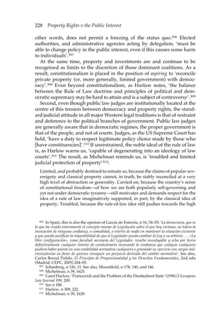 228 Property Rights v the Public Interest 
other words, does not permit a freezing of the status quo.306 Elected 
authorities, and administrative agencies acting by delegation, ‘must be 
able to change policy in the public interest, even if this causes some harm 
to individuals’.307 
At the same time, property and investments are and continue to be 
recognised as limits to the discretion of those dominant coalitions. As a 
result, constitutionalism is placed in the position of aspiring to ‘reconcile 
private property (or, more generally, limited government) with democ-racy’. 
308 Even beyond constitutionalism, as Harlow notes, ‘the balance 
between the Rule of Law doctrine and principles of political and dem-ocratic 
supremacy may be hard to attain and is a subject of controversy’.309 
Second, even though public law judges are institutionally located at the 
centre of this tension between democracy and property rights, the stand-ard 
judicial attitude in all major Western legal traditions is that of restraint 
and deference to the political branches of government. Public law judges 
are generally aware that in democratic regimes, the proper government is 
that of the people, and not of courts. Judges, as the US Supreme Court has 
held, ‘have a duty to respect legitimate policy choice made by those who 
[have constituencies]’.310 If unrestrained, the noble ideal of the rule of law 
is, as Harlow warns us, ‘capable of degenerating into an ideology of law 
courts’.311 The result, as Michelman reminds us, is ‘troubled and limited 
judicial protection of property’312: 
Limited, and probably destined to remain so, because the claims of popular sov-ereignty 
and classical property cannot, in truth, be stably reconciled at a very 
high level of abstraction or generality. Carried on, because the country’s sense 
of constitutional freedom—of how we are both popularly self-governing and 
yet not under democratic tyranny—still motivates and demands respect for the 
idea of a rule of law imaginatively supported, in part, by the classical idea of 
property. Troubled, because the rule-of-law idea still pushes towards the high 
306 In Spain, this is also the opinion of García de Enterría, n 16, 54–55: ‘La democracia, que es 
la que ha creado enteramente el concepto mismo de Legislación sobre el que hoy vivimos, no tolera la 
invocación de ninguna confianza, o comodidad, o interés de nadie en mantener la situación existente 
y que pueda justificar la imposibilidad de que el Legislador pueda cambiar la Ley a su arbitrio . . . «La 
libre configuración», como facultad necesaria del Legislador, resulta insoslayable y echa por tierra 
definitivamente cualquier intento de condicionarla invocando la confianza que cualquie cualquiera 
pudiera haber puesto en una estabilidad normativa cualquiera o gravando su ejercicio con cargas ind-emnizatorias 
en favor de quienes invoquen un perjuicio derivado del cambio normativo’. See also, 
Carlos Bernal Pulido, El Principio de Proporcionalidad y los Derechos Fundamentales, 2nd edn 
(Madrid, CEPC, 2005) 204–05. 
307 Schønberg, n 126, 11. See also, Mountfield, n 178, 140, and 146. 
308 Michelman, n 39, 1625. 
309 Carol Harlow, ‘Francovich and the Problem of the Disobedient State’ (1996) 2 European 
Law Journal 199, 200. 
310 See n 188. 
311 Harlow, n 309, 222. 
312 Michelman, n 39, 1628. 
 