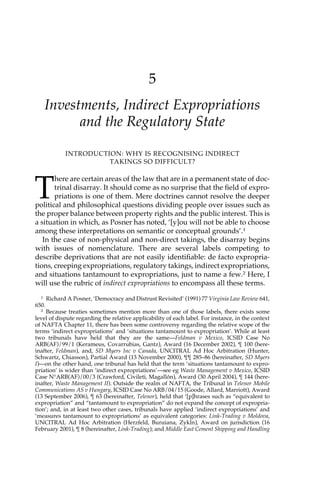 5 
Investments, Indirect Expropriations 
and the Regulatory State 
INTRODUCTION: WHY IS RECOGNISING INDIRECT 
TAKINGS SO DIFFICULT? 
There are certain areas of the law that are in a permanent state of doc-trinal 
disarray. It should come as no surprise that the field of expro-priations 
is one of them. Mere doctrines cannot resolve the deeper 
political and philosophical questions dividing people over issues such as 
the proper balance between property rights and the public interest. This is 
a situation in which, as Posner has noted, ‘[y]ou will not be able to choose 
among these interpretations on semantic or conceptual grounds’.1 
In the case of non-physical and non-direct takings, the disarray begins 
with issues of nomenclature. There are several labels competing to 
describe deprivations that are not easily identifiable: de facto expropria-tions, 
creeping expropriations, regulatory takings, indirect expropriations, 
and situations tantamount to expropriations, just to name a few.2 Here, I 
will use the rubric of indirect expropriations to encompass all these terms. 
1 Richard A Posner, ‘Democracy and Distrust Revisited’ (1991) 77 Virginia Law Review 641, 
650. 
2 Because treaties sometimes mention more than one of those labels, there exists some 
level of dispute regarding the relative applicability of each label. For instance, in the context 
of NAFTA Chapter 11, there has been some controversy regarding the relative scope of the 
terms ‘indirect expropriations’ and ‘situations tantamount to expropriation’. While at least 
two tribunals have held that they are the same—Feldman v Mexico, ICSID Case No 
ARB(AF)/99/1 (Kerameus, Covarrubias, Gantz), Award (16 December 2002), ¶ 100 (here-inafter, 
Feldman), and, SD Myers Inc v Canada, UNCITRAL Ad Hoc Arbitration (Hunter, 
Schwartz, Chiasson), Partial Award (13 November 2000), ¶¶ 285–86 (hereinafter, SD Myers 
I)—on the other hand, one tribunal has held that the term ‘situations tantamount to expro-priation’ 
is wider than ‘indirect expropriations’—see eg Waste Management v Mexico, ICSID 
Case N°ARB(AF)/00/3 (Crawford, Civileti, Magallón), Award (30 April 2004), ¶ 144 (here-inafter, 
Waste Management II). Outside the realm of NAFTA, the Tribunal in Telenor Mobile 
Communications AS v Hungary, ICSID Case No ARB/04/15 (Goode, Allard, Marriott), Award 
(13 September 2006), ¶ 63 (hereinafter, Telenor), held that ‘[p]hrases such as “equivalent to 
expropriation” and “tantamount to expropriation” do not expand the concept of expropria-tion’; 
and, in at least two other cases, tribunals have applied ‘indirect expropriations’ and 
‘measures tantamount to expropriations’ as equivalent categories: Link-Trading v Moldova, 
UNCITRAL Ad Hoc Arbitration (Herzfeld, Buruiana, Zykln), Award on jurisdiction (16 
February 2001), ¶ 8 (hereinafter, Link-Trading); and Middle East Cement Shipping and Handling 
 