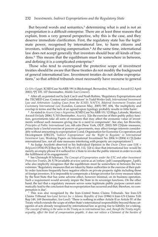 232 Investments, Indirect Expropriations and the Regulatory State 
But beyond words and semantics,3 determining what is and is not an 
expropriation is a difficult enterprise. There are at least three reasons that 
explain, from a very general perspective, why this is the case, and they 
deserve immediate clarification. First, the regulatory state has the legiti-mate 
power, recognised by international law, to harm citizens and 
investors, without paying compensation.4 At the same time, international 
law does not accept generally that investors should bear all kinds of bur-dens. 
5 This means that the equilibrium must lie somewhere in between, 
and defining it is a complicated enterprise.6 
Those who tend to overexpand the protective scope of investment 
treaties should be aware that these treaties do not modify the background 
of general international law. Investment treaties do not define expropria-tions, 
7 so that arbitral tribunals must necessarily have recourse to general 
Co SA v Egypt, ICSID Case NoARB/99/6 (Böckstiegel, Bernardini, Wallace), Award (12 April 
2002), ¶¶ 105, 107 (hereinafter, Middle East Cement). 
3 After all, as pointed out by Jack Coe Jr and Noah Rubins, ‘Regulatory Expropriations and 
the TECMED Case: Context and Contributions’ in Todd Weiler (ed), International Investment 
Law and Arbitration: Leading Cases from the ICSID, NAFTA, Bilateral Investment Treaties and 
Customary International Law (London, Cameron May, 2005) 597, 604, ‘the multiplicity and 
overlap in terms and the lack of an agreed-upon typology probably results in little harm’. 
4 As stated in Azurix Corp v Argentina, ICSID Case No ARB/01/12 (Rigo, Lalonde, Martins), 
Award (14 July 2006), ¶ 310 (hereinafter, Azurix), ‘[i]n the exercise of their public policy func-tion, 
governments take all sorts of measures that may affect the economic value of invest-ments 
without such measures giving rise to a need to compensate’. See also, Ian Brownlie, 
Principles of Public International Law, 6th edn (New York, OUP, 2003) 509 (‘[S]tate measures, 
prima facie a lawful exercise of powers of goverments, may affect foreign interests consider-ably 
without amounting to expropriation’); and, Organisation for Economic Co-operation and 
Development (OECD), ‘Indirect Expropriation’ and the ‘Right to Regulate’ in International 
Investment Law, Working Papers on International Investment No 2004/4 (2004) 4 (‘[U]nder 
international law, not all state measures interfering with property are expropriations’). 
5 As Judge Anzilotti observed in his Individual Opinion in the Oscar Chinn case (UK v 
Belgium) (1934) PCIJ Rep Ser A/B No 63, 65, 112, ‘[i]t is clear that international law would be 
merely an empty phrase if it sufficed for a State to invoke the public interest in order to evade 
the fulfillment of its engagements’. 
6 See Christoph H Schreuer, The Concept of Expropriation under the ETC and other Investment 
Protection Treaties, 28, ¶ 78 (available at www.univie.ac.at/intlaw/pdf/csunpublpaper_3.pdf), 
who also implicitly recognises that the equilibrium must lie somewhere in between the two 
extremes: ‘Regulatory measures that are taken by States authorities in the exercise of their pub-lic 
order functions frequently have negative effects on private property rights including those 
of foreign investors. It is impossible to compensate a foreign investor for every measure taken 
by the host State that has some adverse effect, however minimal, on its business operation. 
Such a requirement would severely impair the State in its sovereign functions. On the other 
hand, the fact that a regulatory measure serves some legitimate public purpose cannot auto-matically 
lead to the conclusion that no expropriation has occurred and that, therefore, no com-pensation 
is due’. 
7 This was also recognised by the Iran–United States Claims Tribunals. See Iran–US 
Claims Tribunal Sea-Land Service Inc v Islamic Republic of Iran (1984) 6 Iran–US Claims Trib 
Rep 149, 169 (hereinafter, Sea-Land): ‘There is nothing in either Article II or Article IV of the 
Treaty which extends the scope of either State’s international responsibility beyond those cat-egories 
of acts already recognised by international law as giving rise to liability for a taking. 
The concept of taking is the same in the Treaty as in international law, and, though the Treaty might, 
arguably, affect the level of compensation payable, it does not relieve a Claimant of the burden of 
 